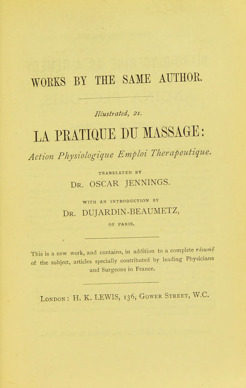 WOBKS BY THE SAME AUTHOR. Illustrated, 2s. LA PKATIQUE DTJ MASSAGE: Action Physiologique Emploi Therapeutique. TRANSLATED BY Dr. OSCAR JENNINGS. WITH AN INTRODUCTION BY Dr. DUJARDIN-BEAUMETZ, OF PARIS. This is a new work, and contains, in addition to a complete rburnt of the subject, articles specially contributed by leading Physicians and Surgeons in France.