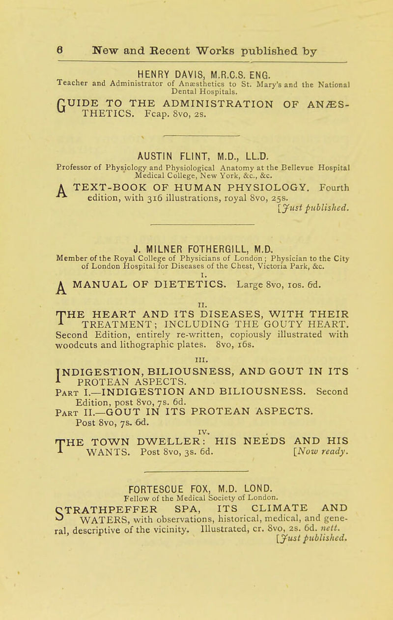 HENRY DAVIS, M.R.C.S. ENG. Teacher and Administrator of Anaesthetics to St. Mary's and the National Dental Hospitals. ftUIDE TO THE ADMINISTRATION OF ANZES- u THETICS. Fcap. 8vo, as. AUSTIN FLINT, M.D., LLD. Professor of Physiology and Physiological Anatomy at the Bellevue Hospital Medical College, New York, &c, &c. A TEXT-BOOK OF HUMAN PHYSIOLOGY. Fourth edition, with 316 illustrations, royal 8vo, 25s. [Just published. J. MILNER FOTHERGILL, M.D, Member of the Royal College of Physicians of London ; Physician to the City of London Hospital for Diseases of the Chest, Victoria Park, &c. I. ^ MANUAL OF DIETETICS, Large 8vo, 10s. 6d. 11. THE HEART AND ITS DISEASES, WITH THEIR A TREATMENT; INCLUDING THE GOUTY HEART. Second Edition, entirely re-written, copiously illustrated with woodcuts and lithographic plates. 8vo, 16s. in. INDIGESTION, BILIOUSNESS, AND GOUT IN ITS 1 PROTEAN ASPECTS. Part I.—INDIGESTION AND BILIOUSNESS. Second Edition, post 8vo, 7s. 6d. Part II.—GOUT IN ITS PROTEAN ASPECTS. Post 8vo, 7s. 6d. IV, THE TOWN DWELLER: HIS NEEDS AND HIS WANTS. Post 8vo, 3s. 6d. [Now ready. FORTESCUE FOX, M.D. LOND. Fellow of the Medical Society of London. CTRATHPEFFER SPA, ITS CLIMATE AND ^ WATERS, with observations, historical, medical, and gene- ral, descriptive of the vicinity. Illustrated, cr. 8vo, 2s. 6d. nett. [Just published.