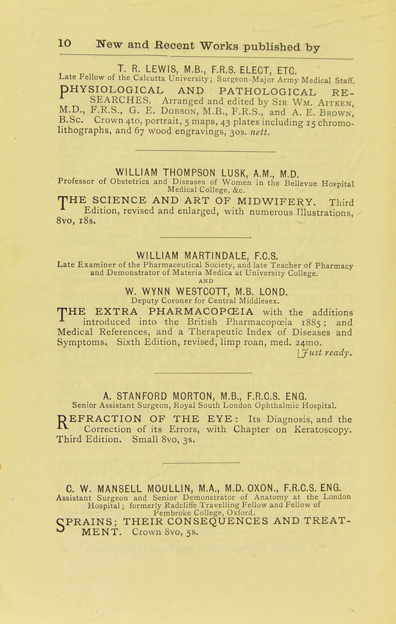 T. R. LEWIS, M.B., F.R.S. ELECT, ETC. Late Fellow of the Calcutta University; Surgeon-Major Army Medical Staff. PHYSIOLOGICAL AND PATHOLOGICAL RE- SEARCHES. Arranged and edited by Sir Wm. Aitken M.D., F.R.S., G. E. Dobson, M.B., F.R.S., and A. E. Brown| B.Sc. Crown 41:0, portrait, 5 maps, 43 plates including 15 chromo- lithographs, and 67 wood engravings, 30s. nett. WILLIAM THOMPSON LUSK, A.M., M.D. Professor of Obstetrics and Diseases of Women in the Bellevue Hospital Medical College, &c. THE SCIENCE AND ART OF MIDWIFERY. Third Edition, revised and enlarged, with numerous Illustrations, 8vo, 18s. WILLIAM MARTINDALE, F.C.S. Late Examiner of the Pharmaceutical Society, and late Teacher of Pharmacy and Demonstrator of Materia Medica at University College. AND W. WYNN WESTCOTT, M.B. LOND. Deputy Coroner for Central Middlesex. THE EXTRA PHARMACOPOEIA with the additions ■*• introduced into the British Pharmacopoeia 1885 ; and Medical References, and a Therapeutic Index of Diseases and Symptoms. Sixth Edition, revised, limp roan, med. 241110. [Just ready. A. STANFORD MORTON, M.B., F.R.C.S. ENG. Senior Assistant Surgeon, Royal South London Ophthalmic Hospital. D EFR ACTION OF THE EYE: Its Diagnosis, and the Correction of its Errors, with Chapter on Keratoscopy. Third Edition. Small 8vo, 3s. C. W. MANSELL MOULLIN, M.A., M.D. OXON., F.R.C.S. ENG. Assistant Surgeon and Senior Demonstrator of Anatomy at the London Hospital; formerly Radcliffe Travelling Fellow and Fellow of Pembroke College, Oxford. SPRAINS; THEIR CONSEQUENCES AND TREAT- MENT. Crown 8vo, 5s.