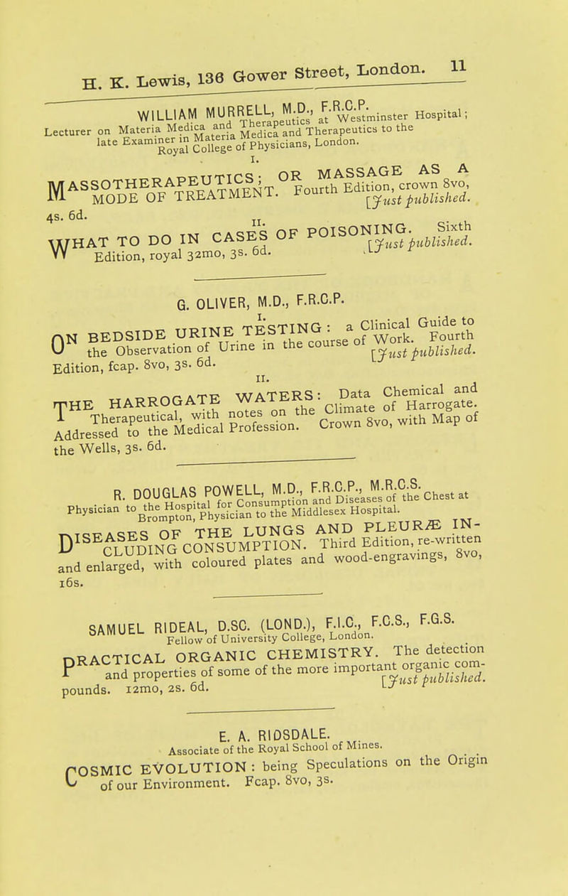 WILLIAM therapeutics' it'^Westminster Hospital; Lecturer on Materia Med.ca and Therap Th utic8 t0 the late *™™™%*X!?™&y™™> LOnd°n- I. MASSOTHERAPEUTICS^^f^otn S,o MODE OF TREATMUNl. rou ^yust published. 4s. 6d. n WHAT TO DO IN CASES OF POISONING. Jfcg W Edition, royal 32mo, 3s-6d. iU G. OLIVER, M.D., F.R.C.P. 0N BEDSIDE URINE «BT«^ «»; U the Observation of Urine in the course 01 published. Edition, fcap. 8vo, 3s. 6d. rpHE HARROGATE WATERSI: Datae Chemicjl and Ll^TSAA SSS-f -own^o, with m!p of the Wells, 3s. 6d. and enlarged with coloured plates and wood-engravings, 8vo, SAMUEL RIDEAL, D.SC. (LOND ), F I.C, F.C.S, F.G.S. Fellow of University College, London. pounds Fellow of University College, London. nRACTICAL ORGANIC CHEMISTRY. The detection PRACaId Gerties of some of the more ^or^or^^ i2mo, 2s. od. r E. A. RIDSDALE. Associate of the Royal School of Mines. POSMIC EVOLUTION : being Speculations on the Origin ^ of our Environment. Fcap. 8vo, 3s-