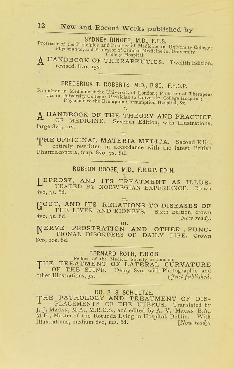 Prof,, t u „ SYDNEY RINGER, M.D., F.R.S. Professor of the Principles and Practice'of Medicine in University College • Physician to, and Professor of Clinical Medicine in, University ' College Hospital. A HANDBOOK OF THERAPEUTICS. Twelfth Edition, revised, 8vo, 15s. FREDERICK T. ROBERTS, M.D., B.SC, F.R.C.P. Examiner in Medicine at the University of London; Professor of Theraneu- tics in University College ; Physician to UniversitTCoUege Hospha' Physician to the Brompton Consumption Hospital, &c. I. A HANDBOOK OF THE THEORY AND PRACTICE OF MEDICINE. Seventh Edition, with Illustrations, large 8vo, 21s. 11. THE OFFICINAL MATERIA MEDICA. Second Edit., entirely rewritten in accordance with the latest British Pharmacopoeia, fcap. 8vo, 7s. 6d. ROBSON ROOSE, M.D., F.R.C.P. EDIN. TEPROSY, AND ITS TREATMENT AS ILLUS- ^ TRATED BY NORWEGIAN EXPERIENCE. Crown 8vo, 3s. 6d. 11. flOUT, AND ITS RELATIONS TO DISEASES OF u THE LIVER AND KIDNEYS. Sixth Edition, crown 8vo, 3s. 6d. [Now rea(iy. in. NTERVE PROSTRATION AND OTHER , FUNC- TIONAL DISORDERS OF DAILY LIFE. Crown 8vo, 10s. 6d. BERNARD ROTH, F.R.C.S. Fellow of the Medical Society of London. HE TREATMENT OF LATERAL CURVATURE OF THE SPINE. Demy 8vo, with Photographic and other Illustrations, 5s. ^Just published. T DR. B. S. SCHULTZE. THE PATHOLOGY AND TREATMENT OF DIS- 1 PLACEMENTS OF THE UTERUS. Translated by J. J. Macan, M.A., M.R.C.S., and edited by A. V.' Macan B.A., M.B., Master of the Rotunda Lying-in Hospital, Dublin. With Illustrations, medium 8vo, 12s. 6d. [Now ready.