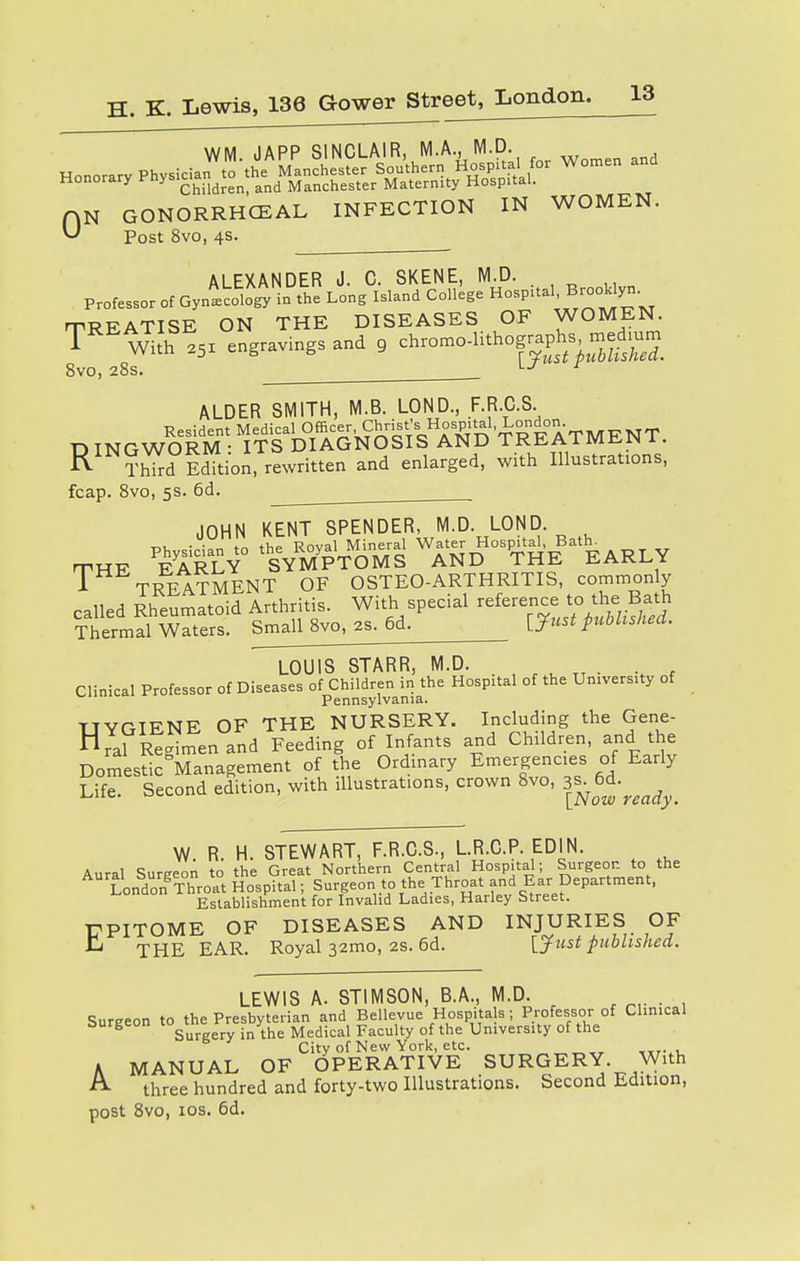 Honorary y™^ and Manchester Maternity Hospital. N GONORRHEAL INFECTION IN WOMEN. Post 8vo, 4s. 0 ALEXANDER J. C. SKENE, M.D. Professor of Gynecology in the Long Island College Hospital, BrooWyn. TREATISE ON THE DISEASES OF WOMEN. T Wth 251 engravings and 9 chromodithogr^edium 8vo, 28s. lJ r ALDER SMITH, M.B. LOND, .F.R.C.S. Resident Medical Officer Christ'sjHospital, TREATMENT RINGWORM : ITS DIAGNOSIS AND TREA1 MU.JN 1. Third Edition, rewritten and enlarged, with Illustrations, fcap. 8vo, 5s. 6d. T JOHN KENT SPENDER, M.D. LOND Physician to the Royal Mineral Water Hospital, 1y MR FARLY SYMPTOMS AND THE EARLY - TREATMENT OF OSTEO-ARTHRITIS, commonly LOUIS STARR, M.D. _ , . . Clinical Professor of Diseases o^ren^the Hospital of the University of HYGIENE OF THE NURSERY. Including the Gene- nral Regimen and Feeding of Infants and Children, and the Domestic°Management of the Ordinary Emergencies of Early Life. Second edition, with illustrations, crown 8vo, 3^6d.^ W. R. H. STEWARt7F.R.C.S., L.R.C.P. EDIN. Aural Surgeon to the Great Northern Central Hospital; Surgeon to the London Throat Hospital; Surgeon to the Throat and Ear Department, Establishment for Invalid Ladies, Harley Street. T7PITOME OF DISEASES AND INJURIES OF ^ THE EAR. Royal 32mo, 2S. 6d. [Just published. LEWIS A. STIMSON, B.A., M.D. Surgeon to the Presbyterian and Bellevue Hospita s; Professor of Clinical burgeon lo< ery in>he Medicai Faculty of the University of the City of New York, etc. „.. . A MANUAL OF OPERATIVE SURGERY. With A- three hundred and forty-two Illustrations. Second Edition, post 8vo, ios. 6d.