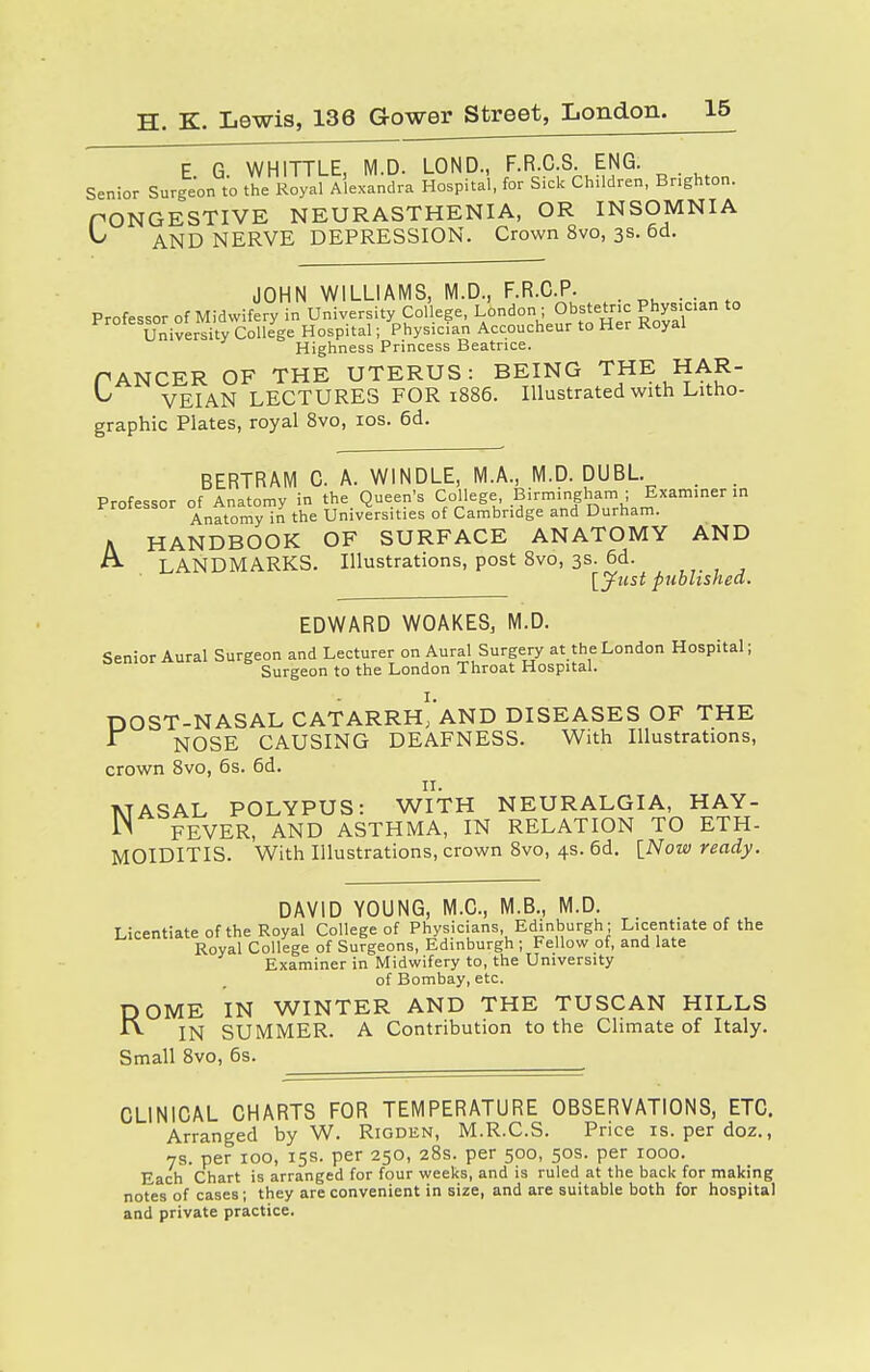 E G WHITTLE, M.D. LOND., F.R.C.S. ENG. Senior Surgeon to the Royal Alexandra Hospital, for Sick Children, Brighton. PONGESTIVE NEURASTHENIA, OR INSOMNIA ^ AND NERVE DEPRESSION. Crown 8vo, 3s. 6d. JOHN WILLIAMS, M.D., F.R.C.P. . . . Professor of Midwifery in University College, London ■ Obstetric Physician to University College Hospital; Physician Accoucheur to Her Koyal Highness Princess Beatrice. PANCER OF THE UTERUS: BEING THE HAR- ^ VEIAN LECTURES FOR 1886. Illustrated with Litho- graphic Plates, royal 8vo, 10s. 6d. BERTRAM C. A. WINDLE, M.A., M.D. DUBL. _ Professor of Anatomy in the Queen's College Birmingham ; Examiner in Anatomy in the Universities of Cambridge and Durham. A HANDBOOK OF SURFACE ANATOMY AND & LANDMARKS. Illustrations, post 8vo, 3s. 6d. [Just published. EDWARD WOAKES, M.D. Senior Aural Surgeon and Lecturer on Aural Surgery at the London Hospital; Surgeon to the London Throat Hospital. DOST-NASAL CATARRhI'aND DISEASES OF THE 1 NOSE CAUSING DEAFNESS. With Illustrations, crown 8vo, 6s. 6d. 11. NASAL POLYPUS: WITH NEURALGIA, HAY- FEVER, AND ASTHMA, IN RELATION TO ETH- MOIDITIS. With Illustrations, crown 8vo, 4s. 6d. [Now ready. DAVID YOUNG, M.C., M.B., M.D. Licentiate of the Royal College of Physicians Edinburgh; Licentiate of the Royal College of Surgeons, Edinburgh ; Fellow of, and late Examiner in Midwifery to, the University of Bombay, etc. OME IN WINTER AND THE TUSCAN HILLS IN SUMMER. A Contribution to the Climate of Italy. Small 8vo, 6s. R CLINICAL CHARTS FOR TEMPERATURE OBSERVATIONS, ETC. Arranged by W. Rigden, M.R.C.S. Price is. per doz., 7s. per 100, 15s. per 250, 28s. per 500, 50s. per 1000. Each Chart is arranged for four weeks, and is ruled at the back for making notes of cases; they are convenient in size, and are suitable both for hospital and private practice.