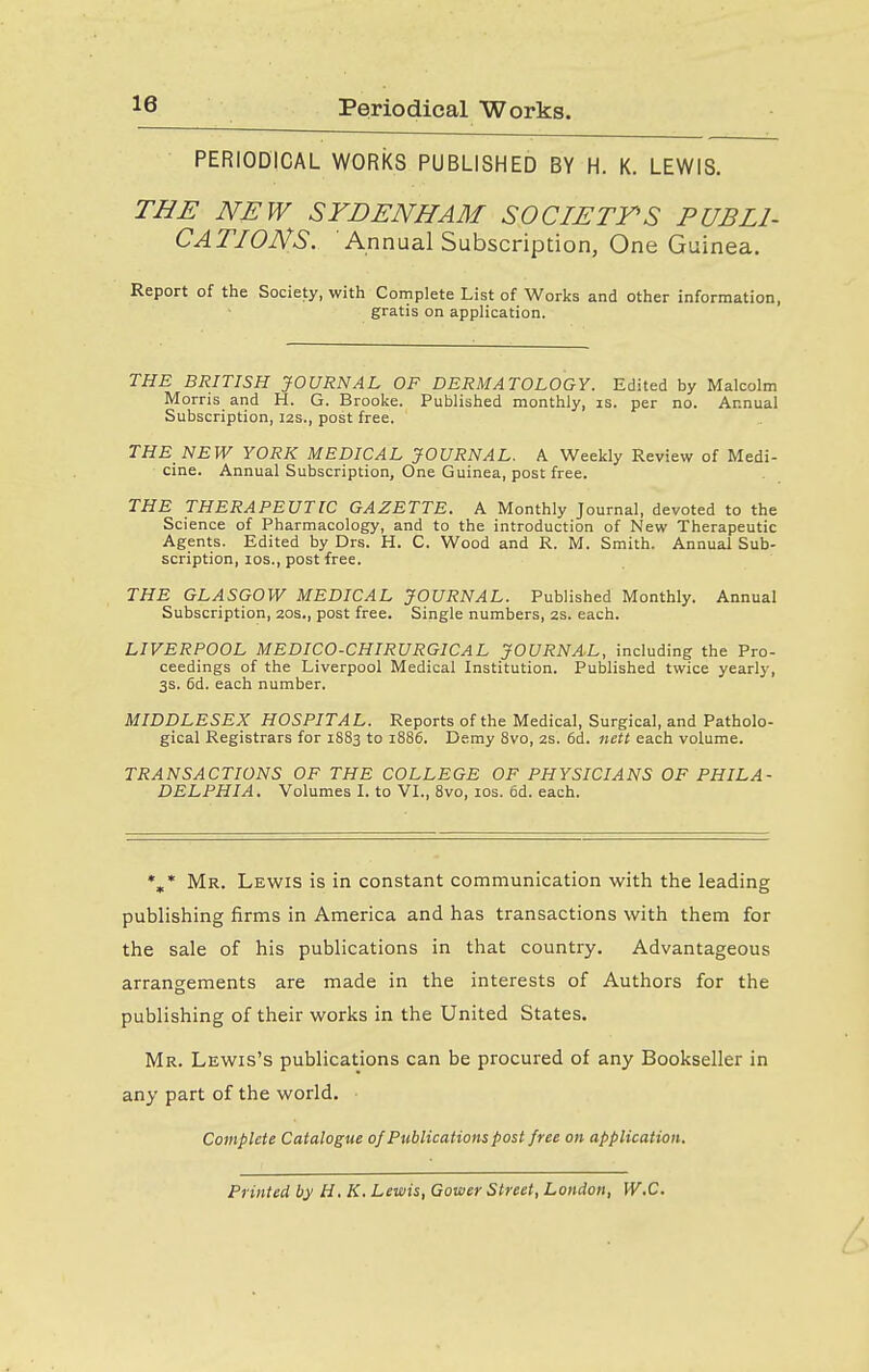 Periodical Works. PERIODICAL WORKS PUBLISHED BY H. K. LEWIS. THE NEW SYDENHAM SOCIETYS PUBLI- CATIONS. Annual Subscription, One Guinea. Report of the Society, with Complete List of Works and other information, gratis on application. THE BRITISH JOURNAL OF DERMATOLOGY. Edited by Malcolm Morris and H. G. Brooke. Published monthly, is. per no. Annual Subscription, 12s., post free. THE NEW YORK MEDICAL JOURNAL. A Weekly Review of Medi- cine. Annual Subscription, One Guinea, post free. THE THERAPEUTIC GAZETTE. A Monthly Journal, devoted to the Science of Pharmacology, and to the introduction of New Therapeutic Agents. Edited by Drs. H. C. Wood and R. M. Smith. Annual Sub- scription, 10s., post free. THE GLASGOW MEDICAL JOURNAL. Published Monthly. Annual Subscription, 20s., post free. Single numbers, 2s. each. LIVERPOOL MEDICO-CHIRURGICAL JOURNAL, including the Pro- ceedings of the Liverpool Medical Institution. Published twice yearly, 3s. 6d. each number. MIDDLESEX HOSPITAL. Reports of the Medical, Surgical, and Patholo- gical Registrars for 1883 to 1886. Demy 8vo, 2s. 6d. nett each volume. TRANSACTIONS OF THE COLLEGE OF PHYSICIANS OF PHILA- DELPHIA. Volumes I. to VI., 8vo, 10s. 6d. each. %* Mr. Lewis is in constant communication with the leading publishing firms in America and has transactions with them for the sale of his publications in that country. Advantageous arrangements are made in the interests of Authors for the publishing of their works in the United States. Mr. Lewis's publications can be procured of any Bookseller in any part of the world. • Complete Catalogue 0/Publications post free on application. Printed by H. K. Lewis, Gower Street, London, W.C.