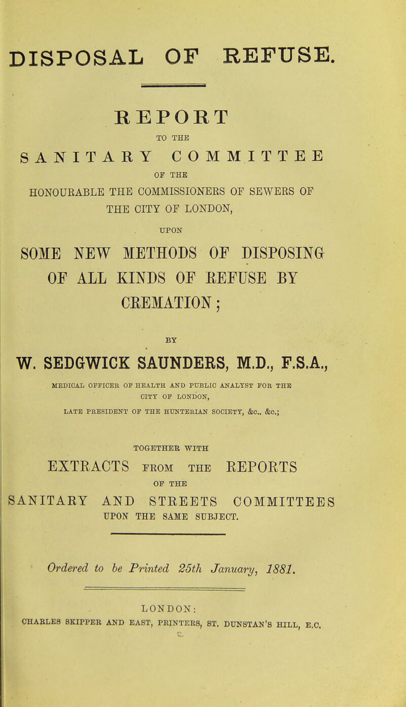 DISPOSAL OF REFUSE REPORT TO THE SANITARY COMMITTEE OF THE HONOUEABLE THE COMMISSIONERS OP SEWERS OF THE CITY OF LONDON, UPON SOME NEW METHODS OF DISPOSING OF ALL KINDS OF EFFUSE BY CREMATION; BY W. SEDGWICK SAUNDERS, M.D., F.S.A., MEDICAL OFPIOEB OF HEALTH AND PTJBLIO ANALYST FOE THE CITY OF LONDON, LATE PEESIDENT OF THE HUNTERIAN SOCIETY, &C., &C.; TOGETHEE WITH EXTRACTS FROM the REPORTS OP THE SANITARY AND STREETS COMMITTEES UPON THE SAME SUBJECT. Ordered to be Printed 25th January, 1881. LONDON: CHABLE3 SKIPPEE AND EAST, PEINTERS, ST. DUNSTAN'S HILL, E.C.