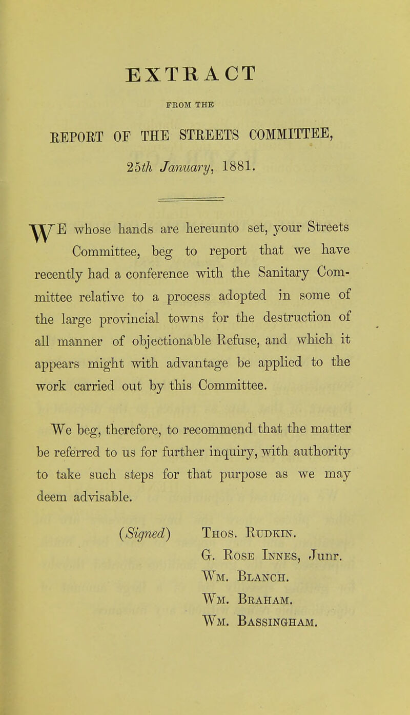 FROM THE REPORT OF THE STREETS COMMITTEE, 25^A January, 1881. ■^y/^E whose hands are hereunto set, your Streets Committee, beg to report that we have recently had a conference with the Sanitary Com- mittee relative to a process adopted in some of the large provincial towns for the destruction of all manner of objectionable Refuse, and which it appears might with advantage be applied to the work carried out by this Committee. We beg, therefore, to recommend that the matter be referred to us for further inquiry, with authority to take such steps for that purpose as we may deem advisable. {Signed) Thos. Rudkin. Gr. Rose Innes, Junr. Wm. Blanch. Wm. Beaham. Wm. Bassingham.