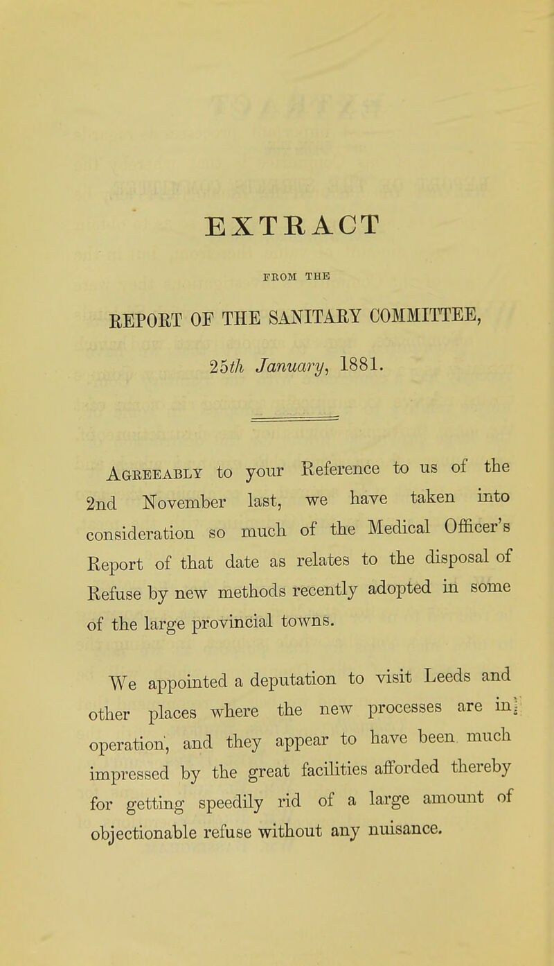 FROM THE REPOET OF THE SANITAEY COMMITTEE, 25iA January^ 1881. Agreeably to your Reference to us of the 2nd November last, we have taken into consideration so much of the Medical Officer's Report of that date as relates to the disposal of Refuse by new methods recently adopted in some of the large provincial towns. We appointed a deputation to visit Leeds and other places where the new processes are in] operation, and they appear to have been much impressed by the great facilities afforded thereby for getting speedily rid of a large amount of objectionable refuse without any nuisance.