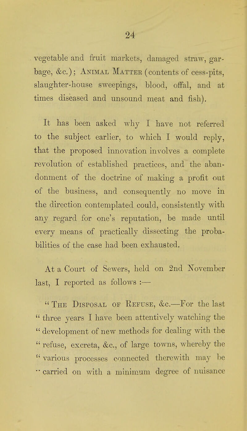 vegetable and fruit markets, damaged straw, gar- bage, &c.); Animal Matter (contents of cess-pits, slaughter-house sweepings, blood, offal, and at times diseased and unsound meat and fish). It has been asked why I have not referred to the subject earlier, to which I would reply, that the proposed imiovation ms^olves a complete revolution of established practices, and the aban- donment of the doctrine of making a profit out of the business, and consequently no move in the direction contemplated could, consistently with any regard for one's reputation, be made until every means of practically dissectmg the proba- bilities of the case had been exhausted. At a Court of Sewers, held on 2nd November last, I reported as follows :—  The Disposal of Refuse, &c.—For the last  three years I have been attentively watching the  development of new methods for dealing with the  refuse, excreta, &c., of large towns, Avhereb}^ the  various processes connected therewith may be carried on with a minimum degree of nuisance