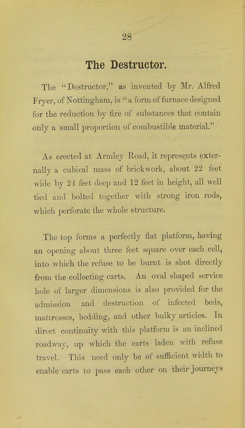 The Destructor. Tlie Destructor, as invented by Mr. Alfred Fryer, of Nottingham, is  a form of furnace designed for the reduction by fire of substances that contain only a small proportion of combustible material. As erected at Armley Road, it represents exter- nally a cubical mass of brickwork, about 22 feet wide by 24 feet deep and 12 feet m height, all well tied and bolted together with strong u^on rods, which perforate the whole structure. The top forms a perfectly flat platform, having an opening about three feet square over each cell, into which the refuse to be burnt is shot directly from the coUectmg carts. An oval shaped service hole of larger dimensions is also provided for the admission and destruction of infected beds, mattresses, bedding, and other bulky articles. In direct continuity with this platform is an inclmed roadway, up which the carts laden with refuse travel. This need only be of sufficient width to enable carts to pass each other on their journeys