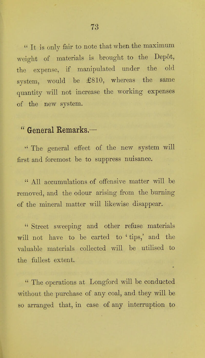 It is only fair to note that when the maximum weight of materials is brought to the Depot, the expense, if manipulated under the old system, would be £810, whereas the same quantity mil not increase the working expenses of the new system.  General Remarks — The general effect of the new system will first and foremost be to suppress nuisance.  All accumulations of offensive matter will be removed, and the odour arising from the burning of the mineral matter will likewise disappear.  Street sweeping and other refuse materials will not have to be carted to ' tips,' and the valuable materials collected will be utilised to the fullest extent.  The operations at Longford will be conducted without the purchase of any coal, and they will be so arranged that, in case of any interruption to