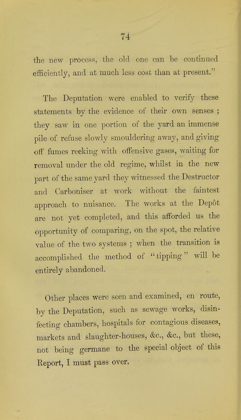 the new process, the old one can be continued efficiently, and at much less cost than at present. The Deputation were enabled to verify these statements by the evidence of their own senses ; they saw in one portion of the yard an immense pile of refuse slowly smouldering away, and givmg off fames reeking with offensive gases, waiting for removal under the old regime, whilst in the new part of the same yard they witnessed the Destructor and Carboniser at work without the famtest approach to nuisance. The works at the Depot are not yet completed, and this afforded us the opportmiity of comparing, on the spot, the relative value of the two systems ; when the transition is accomplished the method of tipping will be entirely abandoned. Other places were seen and examined, en route, by the Deputation, such as sewage works, disin- fecting chambers, hospitals for contagious diseases, markets and slaughter-houses, &c., &c., but these, not being germane to the special object of this Report, I must pass over.
