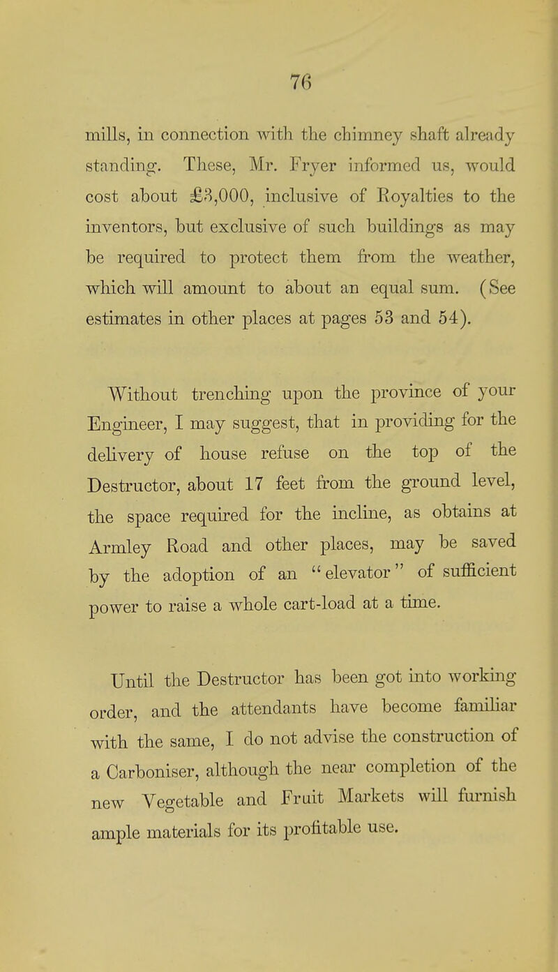 mills, in connection with the chimney shaft already standing. These, Mr. Fryer informed us, would cost about £8,000, inclusive of Royalties to the inventors, but exclusive of such buildings as may be required to protect them from the weather, which will amount to about an equal sum. (See estimates in other places at pages 53 and 54). Without trenching upon the province of your Engineer, I may suggest, that in providing for the delivery of house refuse on the top of the Destructor, about 17 feet from the ground level, the space requu-ed for the incline, as obtains at Armley Road and other places, may be saved by the adoption of an  elevator of sufficient power to raise a whole cart-load at a time. Until the Destructor has been got into workmg order, and the attendants have become familiar with the same, I do not advise the construction of a Carboniser, although the near completion of the new Vegetable and Fruit Markets will furnish ample materials for its profitable use.