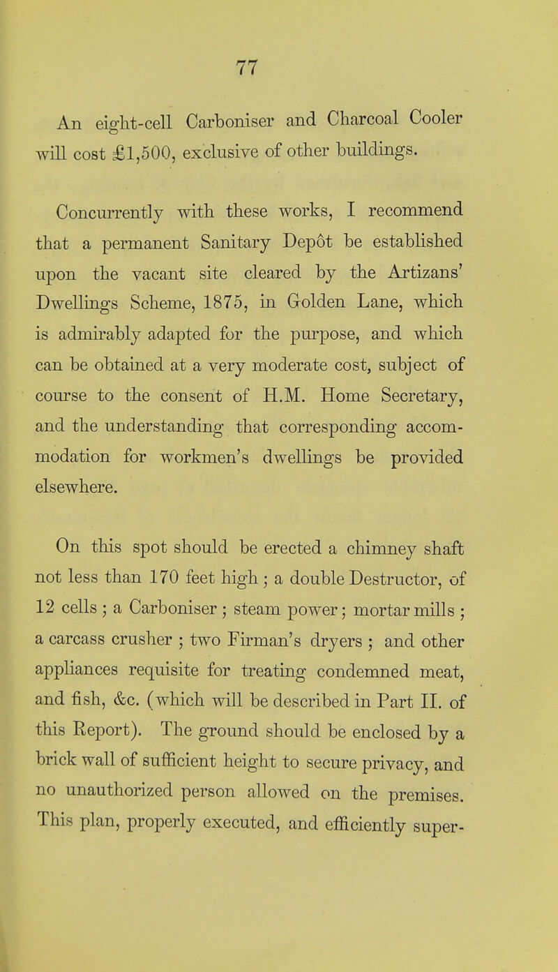 An eiffht-cell Carboniser and Charcoal Cooler will cost £1,500, exclusive of other buildings. Concurrently with these works, I recommend that a permanent Sanitary Dep6t be established upon the vacant site cleared by the Artizans' Dwellings Scheme, 1875, in Golden Lane, which is admirably adapted for the purpose, and which can be obtained at a very moderate cost, subject of com-se to the consent of H.M. Home Secretary, and the understanding that corresponding accom- modation for workmen's dwellings be provided elsewhere. On this spot should be erected a chimney shaft not less than 170 feet high; a double Destructor, of 12 cells ; a Carboniser ; steam power; mortar mills ; a carcass crusher ; two Firman's dryers ; and other appliances requisite for treating condemned meat, and fish, &c. (which will be described in Part II. of this Report). The ground should be enclosed by a brick wall of sufficient height to secure privacy, and no unauthorized person allowed on the premises. This plan, properly executed, and efficiently super-