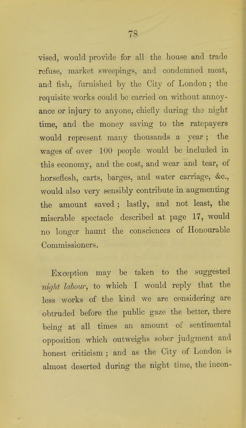 vised, would provide for all the house and trade refuse, market sweepings, and condemned meat, and fish, furnished by the City of London; the requisite Avorks could be carried on without annoy- ance or injury to anyone, chiefly during the night time, and the money saving to the ratepayers would represent many thousands a year; the wages of over 100 people would be included in this economy, and the cost, and wear and tear, of horseflesh, carts, barges, and water carriage, &c., would also very sensibly contribute in augmenting the amount saved; lastly, and not least, the miserable spectacle described at page 17, would no longer haunt the consciences of Honourable Commissioners. Exception may be taken to the suggested night labour, to which I would reply that the less works of the kind we are considering are obtruded before the public gaze the better, there beinff at all times an amount of sentimental opposition which outweighs sober judgment and honest criticism ; and as the City of London is almost deserted during the night time, the incon-