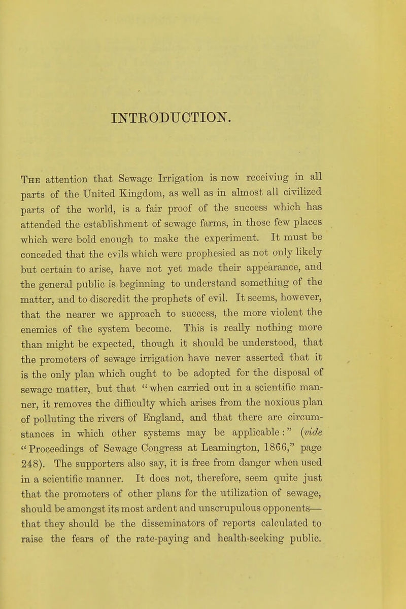 INTEODUOTION. The attention that Sewage Irrigation is now receiving in all parts of the United Kingdom, as well as in almost all civilized parts of the world, is a fair proof of the success which has attended the establishment of sewage farms, in those few places which were bold enough to make the experiment. It must be conceded that the evils which were prophesied as not only likely but certain to arise, have not yet made their appearance, and the general public is beginning to understand something of the matter, and to discredit the prophets of evil. It seems, however, that the nearer we approach to success, the more violent the enemies of the system become. This is really nothing more than might be expected, though it should be understood, that the promoters of sewage irrigation have never asserted that it is the only plan which ought to be adopted for the disposal of sewage matter, but that when carried out in a scientific man- ner, it removes the difficulty which arises from the noxious plan of polluting the rivers of England, and that there are circtun- stances in which other systems may be applicable: {vide Proceedings of Sewage Congress at Leamington, 1866, page 248). The supporters also say, it is free from danger when used in a scientific manner. It does not, therefore, seem quite just that the promoters of other plans for the utilization of sewage, should be amongst its most ardent and unscrupulous opponents— that they should be the disseminators of reports calculated to raise the fears of the rate-paying and health-seeking public.