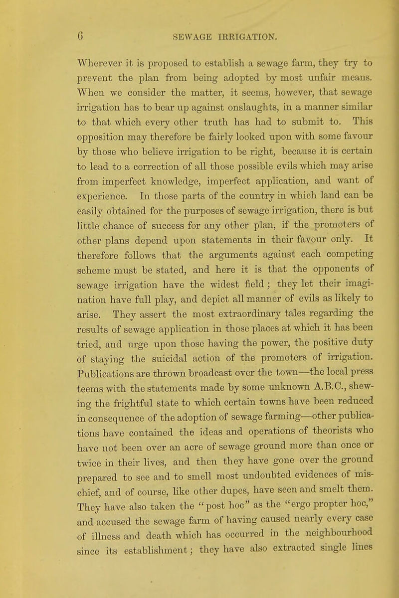 Wherever it is proposed to establish a sewage farm, they try to prevent the plan from being adopted by most unfair means. When we consider the matter, it seems, however, that sewage irrigation has to bear np against onslaughts, in a manner similar to that which every other trath has had to submit to. This opposition may therefore be fairly looked upon with some favour by those who believe irrigation to be right, because it is certain to lead to a correction of all those possible evils which may arise from impei-fect knowledge, imperfect application, and want of experience. In those parts of the country in which land can be easily obtained for the purposes of sewage irrigation, there is but little chance of success for any other plan, if the promoters of other plans depend upon statements in their favour only. It therefore follows that the arguments against each competing scheme must be stated, and here it is that the opponents of sewage irrigation have the widest field; they let their imagi- nation have full play, and depict all manner of evils as likely to arise. They assert the most extraordinary tales regarding the results of sewage application in those places at which it has been tried, and urge upon those having the power, the positive duty of staying the suicidal action of the promoters of irrigation. Publications are thrown broadcast over the town—^the local press teems with the statements made by some unknown A.B.C., shew- ing the frightful state to which certain towns have been reduced in consequence of the adoption of sewage farming—other pubhca- tions have contained the ideas and operations of theorists who have not been over an acre of sewage ground more than once or twice in their lives, and then they have gone over the ground prepared to see and to smell most undoubted evidences of mis- chief, and of course, hke other dupes, have seen and smelt them. They have also taken the post hoc as the ergo propter hoc, and accused the sewage farm of having caused nearly every case of illness and death which has occurred in the neighbourhood since its establishment; they have also extracted single lines