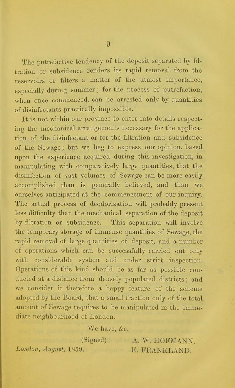 The putrefactive tendency of the deposit separated by fil- tration or subsidence renders its rapid removal from the reservoirs or filters a matter of the utmost importance, especially during summer; for the process of putrefaction, when once commenced, can be arrested only by quantities of disinfectants practically impossible. It is not vfithin our province to enter into details respect- ing the mechanical arrangements necessary for the applica- tion of the disinfectant or for the filtration and subsidence of the Sewage; but we beg to express our opinion, based upon the experience acquired during this investigation, in manipulating with comparatively large quantities, that the disinfection of vast volumes of Sewage can be more easily accomplished than is generally believed, and than we ourselves anticipated at the commencement of our inquiry. The actual process of deodorization will probably present less difficulty than the mechanical separation of the deposit by filtration or subsidence. This separation will involve the temporary storage of immense quantities of Sewage, the rapid removal of large quantities of deposit, and a number of operations which can be successfully carried out only with considerable system and under strict inspection. Operations of this kind should be as far as possible con- ducted at a distance from densely populated districts; and we consider it therefore a happy feature of the scheme adopted by the Board, that a small fraction only of the total amount of Sewage requires to be manipulated in the imme- diate neighbourhood of London. We have, &c. (Signed) A. W. HOFMANN, Loudon, AiKjmt, IHS'J. E. FRANKLAND.