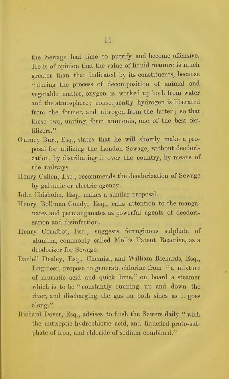 the Sewage had time to putrify and become offensive. He is of opinion that the value of liquid manure is much greater than that indicated by its constituents, because during the process of decomposition of animal and vegetable matter, oxygen is worked up both from water and the atmosphere; consequently hydrogen is liberated from the former, and nitrogen from the latter; so that these two, uniting, form ammonia, one of the best fer- tilizers. Gurney Burt, Esq., states that he will shortly make a pro- posal for utilizing the London Sewage, without deodori- zation, by distributing it over the country, by means of the railways. Henry Callen, Esq., recommends the deodorization of Sewage by galvanic or electric agency. John Chisholm, Esq., makes a similar proposal. Henry BoUman Condy, Esq., calls attention to the manga- nates and permanganates as powerful agents of deodori- zation and disinfection. Henry Cornfoot, Esq., suggests ferruginous sulphate of alumina, commonly called MoU's Patent Reactive, as a deodorizer for Sewage. Daniell Dealey, Esq., Chemist, and William Richards, Esq., Engineer, propose to generate chlorine from a mixture of muriatic acid and quick lime, on board a steamer which is to be constantly running up and down the river, and discharging the gas on both sides as it goes along. Richard Dover, Esq., advises to flush the Sewers daily with the antiseptic hydrochloric acid, and liquefied proto-sul- phate of iron, and chloride of sodium combined.