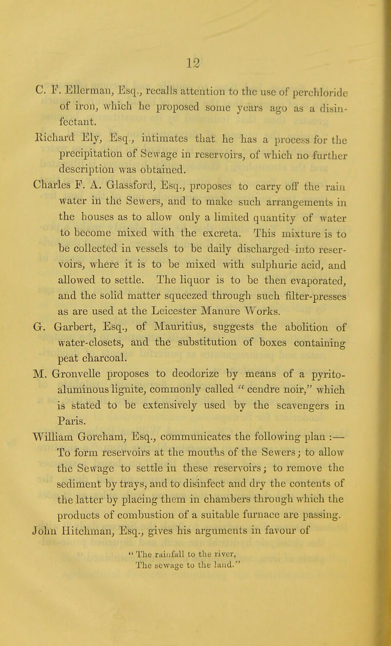 C. F. Ellcrman, Esq.j recalls atteatiou to the use of perchloride of iroUj which he proposed some years ago as a disin- fectant. Eichard Ely, Esq., intimates that, he has a process for the precipitation of Sewage in reservoirs, of which no further description was obtained. Charles F. A. Glassford, Esq., proposes to carry off the rain water in the Sewers, and to make such arrangements in the houses as to allow only a limited quantity of water to become mixed with the excreta. This mixture is to be collected in vessels to be daily discharged into reser- voirs, where it is to be mixed with sulphmic acid, and allowed to settle. The liquor is to be then evaporated, and the solid matter squeezed through such filter-presses as are used at the Leicester Manure Works. G. Garbert, Esq., of Mauritius, suggests the abolition of water-closets, and the substitution of boxes containing peat charcoal. M. Gronvelle proposes to deodorize by means of a pyrito- aluminous lignite, commonly called  cendre noir, which is stated to be extensively used by the scavengers in Paris. William Goreham, Esq., communicates the following plan :— To form reservoirs at the mouths of the Sewers; to allow the Sewage to settle in these reservoirs; to remove the sediment by trays, and to disinfect and dry the contents of the latter by placing them in chambers through Avhich the products of combustion of a suitable furnace are passing. John liitchman, Esq., gives his arguments in favour of  Tlie rainfall to the livvr, The tsewage to the land.