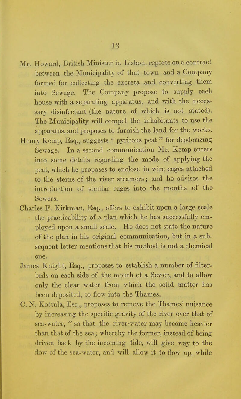 Mr. Howard, British Minister in Lisbon, reports on a contract between the Municipality of that town and a Company- formed for collecting the excreta and converting them into Sewage. The Company propose to supply each house with a separating apparatus, and with the neces- sary disinfectant (the nature of which is not stated). The Municipality will compel the inhabitants to use the apparatus, and proposes to furnish the land for the works. Henry Kemp, Esq., suggests  pyritous peat for deodorizing Sewage. In a second communication Mr. Kemp enters into some details regarding the mode of applying the peat, which he proposes to enclose in wire cages attached to the sterns of the river steamers; and he advises the introduction of similar cages into the mouths of the Sewers. Charles F. Kirkman, Esq., offers to exhibit upon a large scale the practicability of a plan which he has successfully em- ployed upon a small scale. He does not state the nature of the plan in his original communication, but in a sub- sequent letter mentions that his method is not a chemical one. James Knight, Esq., proposes to establish a number of filter- beds on each side of the mouth of a Sewer, and to allow only the clear water from which the solid matter has been deposited, to flow into the Thames. C. N. Kottula, Esq., proposes to remove the Thames' nuisance by increasing the specific gravity of the river over that of sea-water,  so that the river-water may become heavier than that of the sea; whereby the former, instead of being driven back by the incoming tide, will give way to the flow of the sea-watei*, and will allow it to flow up, while