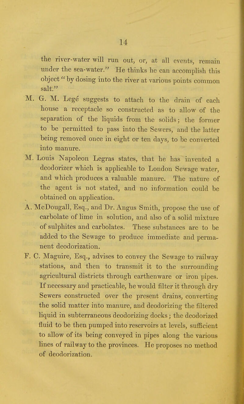the river-water will run out, or, at all events, remain under the sea-water. He thinks he can accomplish this object by dosing into the river at various points common salt. M. G. M. Lege suggests to attach to the drain of each house a receptacle so constructed as to allow of the separation of the liquids from the solids; the former to be permitted to pass into the Sewers, and the latter being removed once in eight or ten days, to be converted into manure. M. Louis Napoleon Legras states, that he has invented a deodorizer which is applicable to London Sewage water, and which produces a valuable manure. The nature of the agent is not stated, and no information could be obtained on application. A. McDougall, Esq., and Dr. Angus Smith, propose the use of carbolate of lime in solution, and also of a solid mixture of sulphites and carbolates. These substances are to be added to the Sewage to produce immediate and perma- nent deodorization. F. C. Maguire, Esq., advises to convey the Sewage to railway stations, and then to transmit it to the surrounding agricultural districts through earthenware or iron pipes. If necessary and practicable, he would filter it through dry Sewers constructed over the present drains, converting the solid matter into manure, and deodorizing the filtered liquid in subterraneous deodorizing docks; the deodorized fluid to be then pumped into reservoirs at levels, sufficient to allow of its being conveyed in pipes along the various lines of railway to the provinces. He proposes no method of deodorization.
