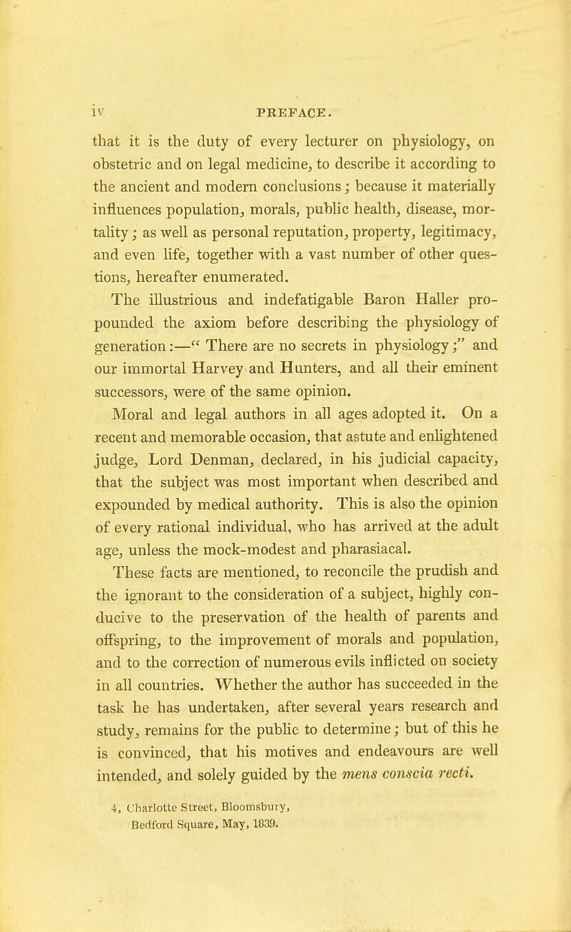 that it is the duty of every lecturer on physiology, on obstetric and on legal medicine, to describe it according to the ancient and modern conclusions; because it materially influences population, morals, public health, disease, mor- tality ; as well as personal reputation, property, legitimacy, and even life, together with a vast number of other ques- tions, hereafter enumerated. The illustrious and indefatigable Baron Haller pro- pounded the axiom before describing the physiology of generation:— There are no secrets in physiologyand our immortal Harvey and Hunters, and all their eminent successors, were of the same opinion. Moral and legal authors in all ages adopted it. On a recent and memorable occasion, that astute and enlightened judge. Lord Denman, declared, in his judicial capacity, that the subject was most important when described and expounded by medical authority. This is also the opinion of every rational individual, who has arrived at the adult age, unless the mock-modest and pharasiacal. These facts are mentioned, to reconcile the prudish and the ignorant to the consideration of a subject, highly con- ducive to the preservation of the health of parents and offspring, to the improvement of morals and population, and to the correction of numerous evils inflicted on society in all countries. Whether the author has succeeded in the task he has undertaken, after several years research and study, remains for the public to determine; but of this he is convinced, that his motives and endeavours are well intended, and solely guided by the mens conscia recti. 4, t.'harlotte Street, Bloomsbury, Bedford Square, May, 1839.