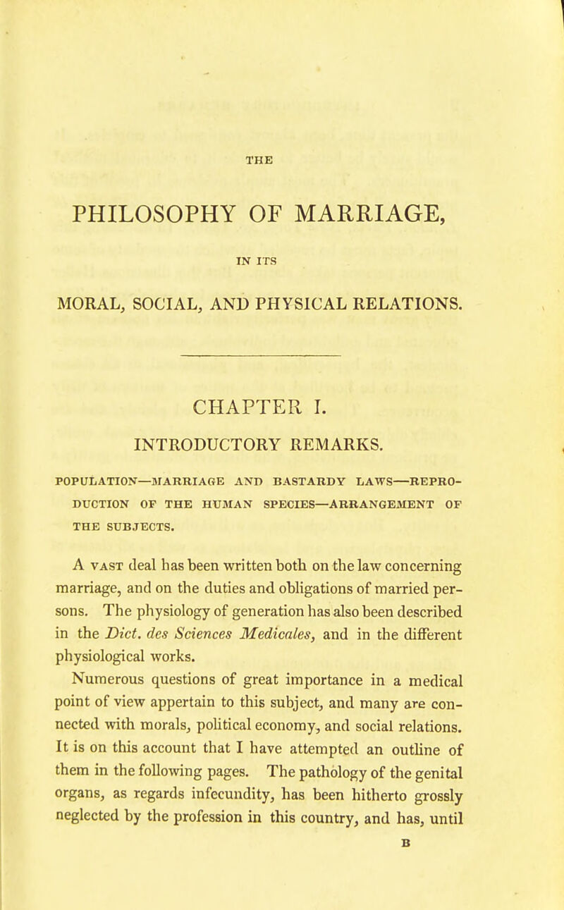 THE PHILOSOPHY OF MARRIAGE, IN ITS MORAL, SOCIAL, AND PHYSICAL RELATIONS. CHAPTER I. INTRODUCTORY REMARKS. POPULATION—MARRIAGE AND BASTARDY LAWS—REPRO- DUCTION OF THE HUMAN SPECIES—ARRANGEMENT OF THE SUBJECTS. A VAST (leal has been written botli on the law concerning marriage, and on the duties and obligations of married per- sons. The physiology of generation has also been described in the Diet, des Sciences Medicates, and in the different physiological works. Numerous questions of great importance in a medical point of view appertain to this subject, and many are con- nected with morals, political economy, and social relations. It is on this account that I have attempted an outline of them in the following pages. The pathology of the genital organs, as regards infecundity, has been hitherto grossly neglected by the profession in this country, and has, until B