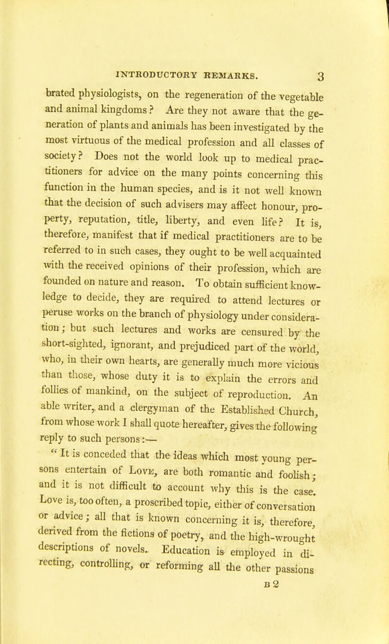 brated physiologists, on the regeneration of the vegetable and animal kingdoms ? Are they not aware that the ge- neration of plants and animals has been investigated by the most virtuous of the medical profession and all classes of society? Does not the world look up to medical prac- titioners for advice on the many points concerning this function in the human species, and is it not well known that the decision of such advisers may affect honour, pro- perty, reputation, title, liberty, and even life? It is, therefore, manifest that if medical practitioners are to be referred to in such cases, they ought to be well acquainted with the received opinions of their profession, which are founded on nature and reason. To obtain sufficient know- ledge to decide, they are required to attend lectures or peruse works on the branch of physiology under considera- tion ; but such lectures and works are censured by the short-sighted, ignorant, and prejudiced part of the world, who, in tlieir own hearts, are generally much more vicious than those, whose duty it is to explain the errors and follies of mankind, on the subject of reproduction. An able witer,.and a clergyman of the Established Church, from whose work I shaU quote hereafter, gives the following reply to such persons:—  It is conceded that the ideas which most young per- sons entertain of Love, are both romantic and fooUsh; and it is not difficult to account why this is the case! Love is, too often, a proscribed topic, either of conversation or advice; all that is known concerning it is, therefore derived from the fictions of poetry, and the high-wrought descriptions of novels. Education is employed in di- recting, controlling, or reforming aU tlie other passions b2