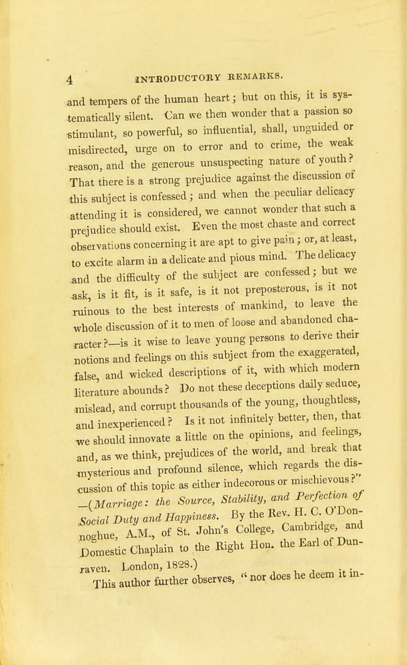 and tempers of the human heart; but on this, it is sys- tematically silent. Can we then wonder that a passion so stimulant, so powerful, so influential, shall, ung-aided or misdirected, m-ge on to error and to crime, the weak reason, and the generous unsuspecting nature of youth? That there is a strong prejudice against the discussion of this subject is confessed; and when the pecuUar dehcacy attending it is considered, we cannot wonder that such a prejudice should exist. Even the most chaste and correct observations concerning it are apt to give pain; or, at least, to excite alarm in a delicate and pious mind. The dehcacy and the difficulty of the subject are confessed; but we ask, is it fit, is it safe, is it not preposterous, is it not ruinous to the best interests of mankind, to leave the whole discussion of it to men of loose and abandoned cha- .racter?-is it wise to leave young persons to derive their notions and feelings on ihis subject from the exaggerated, false, and wicked descriptions of it, with which modern literature abounds ? Do not these deceptions daily seduce, mislead, and corrupt thousands of the young, thoughtless, and inexperienced ? Is it not infinitely better, then that should innovate a little on the opinions, and feehngs, and, as we think, prejudices of the world, and break that mysterious and profound silence, which regards the dis- Jssion of this topic as either indecorous or mischievous ? -^Marriage: the Source, StaUlity, and PerfecUon of .Social Duty and Happiness. By the Rev, H C O Don- f ghue, a!m., of St. John s College, Cambridge, and Domestic Chaplain to the Right Hon. the Earl of Dun- raven. London, 1828.) This author further observes,  nor does he deem it m-