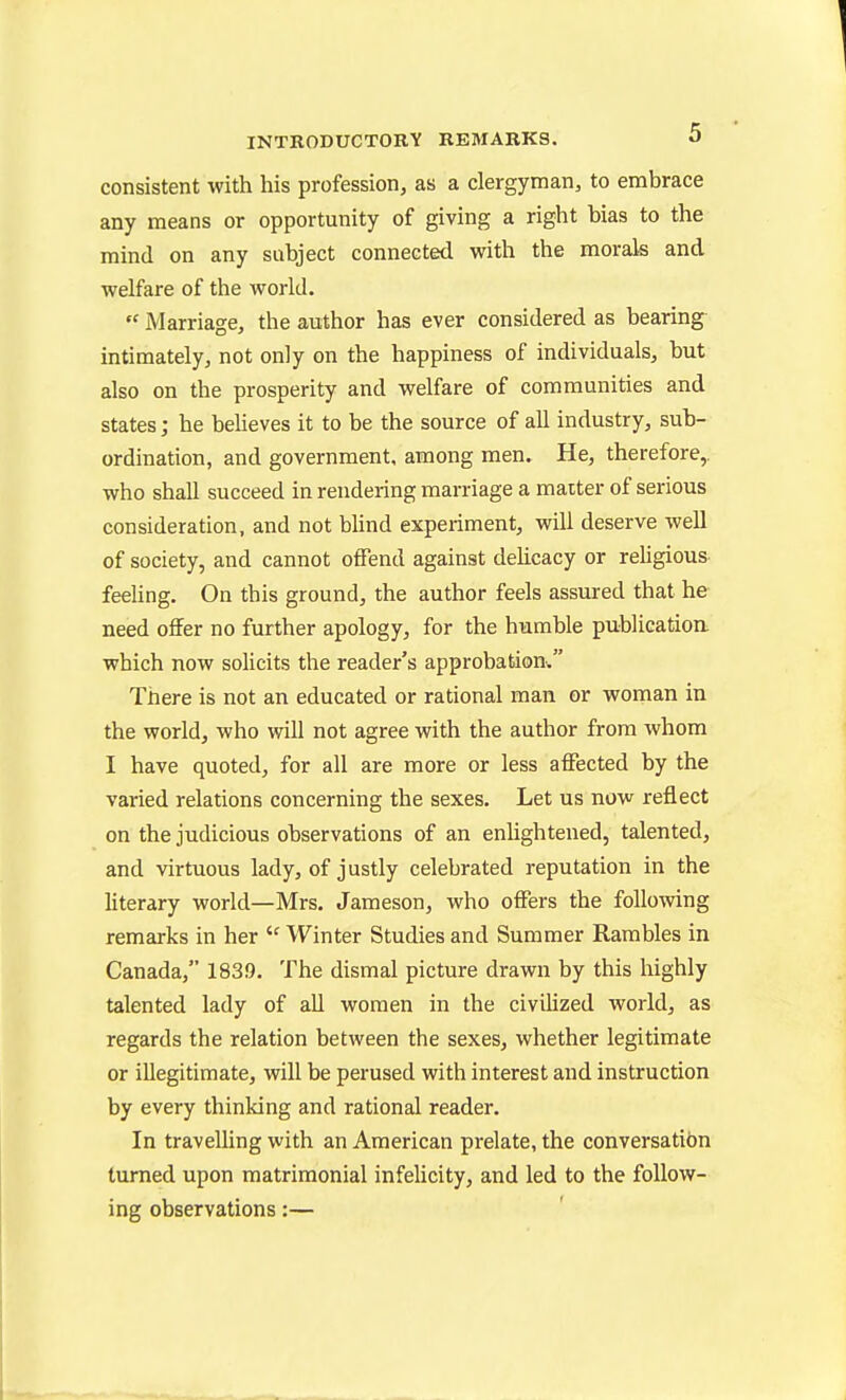 consistent with his profession, as a clergyman, to embrace any means or opportunity of giving a right bias to the mind on any subject connected with the morals and welfare of the world.  Marriage, the author has ever considered as bearing intimately, not only on the happiness of individuals, but also on the prosperity and welfare of communities and states; he beheves it to be the source of all industry, sub- ordination, and government, among men. He, therefore,, who shall succeed in rendering marriage a maiter of serious consideration, and not Wind experiment, will deserve well of society, and cannot offend against dehcacy or rehgious feeling. On this ground, the author feels assured that he need offer no further apology, for the humble publication which now solicits the reader's approbation. There is not an educated or rational man or wornan in the world, who will not agree with the author from whom I have quoted, for all are more or less affected by the varied relations concerning the sexes. Let us now reflect on the judicious observations of an enlightened, talented, and virtuous lady, of justly celebrated reputation in the literary world—Mrs. Jameson, who offers the following remarks in her  Winter Studies and Summer Rambles in Canada, 183.9. The dismal picture drawn by this highly talented lady of aU women in the civihzed world, as regards the relation between the sexes, whether legitimate or illegitimate, will be perused with interest and instruction by every thinking and rational reader. In travelling with an American prelate, the conversation turned upon matrimonial infelicity, and led to the follow- ing observations:—
