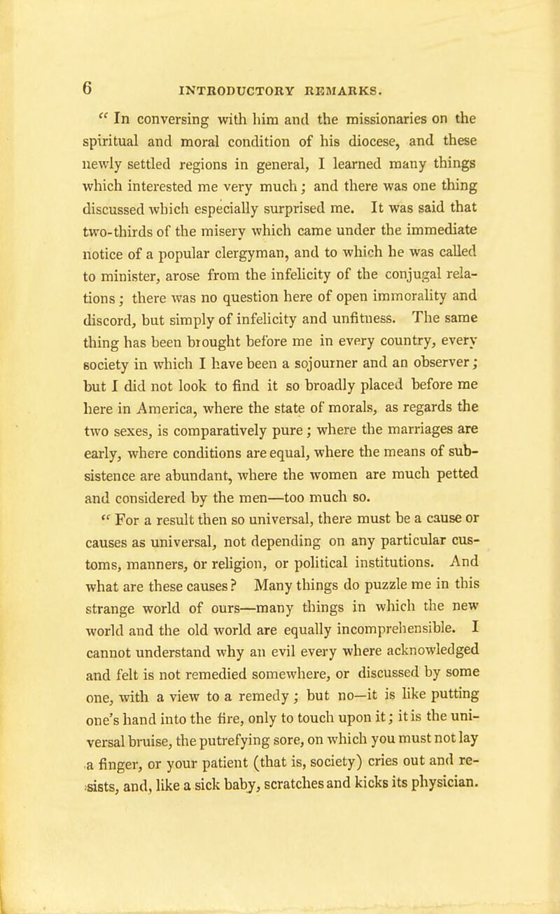  In conversing with him and the missionaries on the spiritual and moral condition of his diocese, and these newly settled regions in general, I learned many things which interested me very much; and there was one thing discussed which especially surprised me. It was said that two-thirds of the misery which came under the immediate notice of a popular clergyman, and to which he was called to minister, arose from the infehcity of the conjugal rela- tions ; there was no question here of open immorality and discord, but simply of infelicity and unfitness. The same thing has been brought belbre me in every country, every society in which I have been a sojourner and an observer ; but I did not look to find it so broadly placed before me here in America, where the state of morals, as regards the two sexes, is comparatively pure; where the marriages are early, where conditions are equal, where the means of sub- sistence are abundant, where the women are much petted and considered by the men—too much so.  For a result then so universal, there must be a cause or causes as universal, not depending on any particular cus- toms, manners, or religion, or political institutions. And what are these causes? Many things do puzzle me in this strange world of ours—many things in which the new world and the old world are equally incompreliensible. I cannot understand why an evil every where acknowledged and felt is not remedied somewhere, or discussed by some one, with a view to a remedy; but no—it is hke putting one's hand into the fire, only to touch upon it; it is the uni- versal bruise, the putrefying sore, on which you must not lay •a finger, or your patient (that is, society) cries out and re- ■sists, and, like a sick baby, scratches and kicks its physician. I I