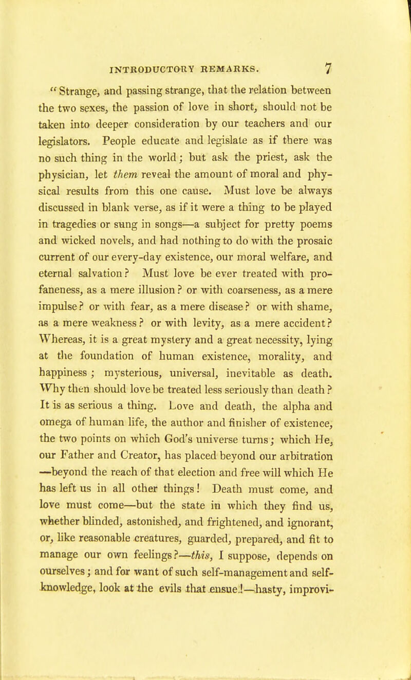  Strange, and passing strange, that the relation between the two sexes, the passion of love in short, should not be taken into deeper consideration by our teachers and our legislators. People educate and legislate as if there was no such thing in the world; but ask the priest, ask the physician, let them reveal the amount of moral and phy- sical results from this one cause. Must love be always discussed in blank verse, as if it were a thing to be played in tragedies or sung in songs—a subject for pretty poems and \vicked novels, and had nothing to do with the prosaic current of our every-day existence, our moral welfare, and eternal salvation } Must love be ever treated with pro- faneness, as a mere illusion } or with coarseness, as a mere impulse ? or with fear, as a mere disease ? or with shame, as a mere weakness? or with levity, as a mere accident? Whereas, it is a great mystery and a great necessity, lying at the foundation of human existence, morality, and happiness; mysterious, universal, inevitable as death. Why then should love be treated less seriously than death ? It is as serious a thing. Love and death, the alpha and omega of human life, the author and finisher of existence, the two points on which God's universe turns; which He, our Father and Creator, has placed beyond our arbitration —beyond the reach of that election and free vdll which He has left us in all other things! Death must come, and love must come—but the state in which they find us, whether blinded, astonished, and frightened, and ignorant, or, like reasonable creatures, guarded, prepared, and fit to manage our own feelings?—this, I suppose, depends on ourselves; and for want of such self-management and self- knowledge, look at the evils ihat .ensue;!—hasty, improvi-