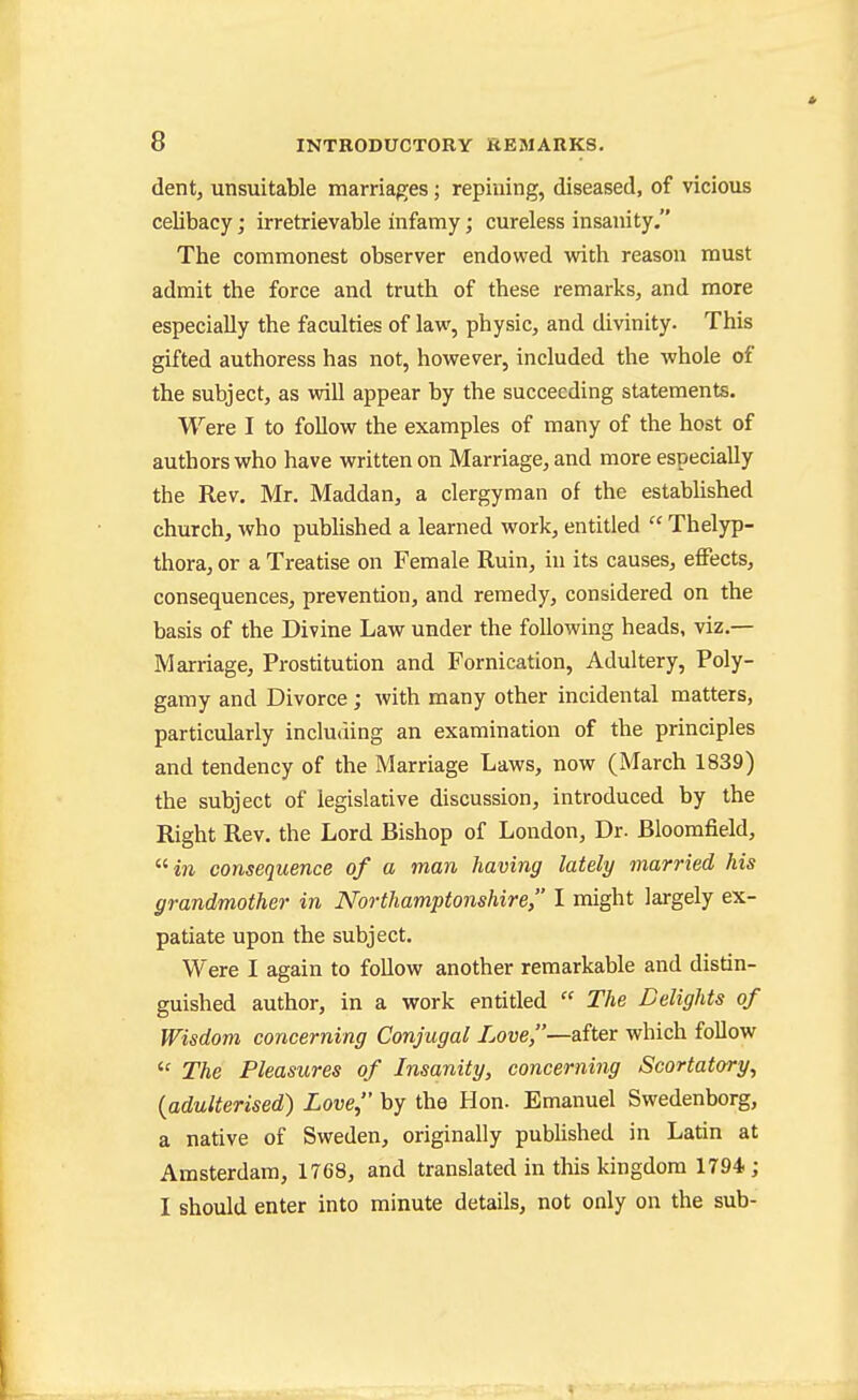 dentj unsuitable marriages; repining, diseased, of vicious celibacy; irretrievable infamy; cureless insanity. The commonest observer endowed with reason must admit the force and truth of these remarks, and more especially the faculties of law, physic, and divinity. This gifted authoress has not, however, included the whole of the subject, as will appear by the succeeding statements. Were I to follow the examples of many of the host of authors who have written on Marriage, and more especially the Rev. Mr. Maddan, a clergyman of the estabUshed church, who published a learned work, entitled  Thelyp- thora, or a Treatise on Female Ruin, in its causes, effects, consequences, prevention, and remedy, considered on the basis of the Divine Law under the following heads, viz.— Marriage, Prostitution and Fornication, Adultery, Poly- gamy and Divorce; with many other incidental matters, particularly including an examination of the principles and tendency of the Marriage Laws, now (March 1839) the subject of legislative discussion, introduced by the Right Rev. the Lord Bishop of London, Dr. Bloomfield, i7i consequence of a man having lately married his grandmother in Northamptonshire, I might largely ex- patiate upon the subject. Were I again to follow another remarkable and distin- guished author, in a work entitled  The Delights of Wisdom concerning Conjugal Love,—after which follow  The Pleasures of Insanity, concerning Scortatory, {adulterised) Love, by the Hon. Emanuel Swedenborg, a native of Sweden, originally published in Latin at Amsterdam, 1768, and translated in this kingdom 1794; I should enter into minute details, not only on the sub-
