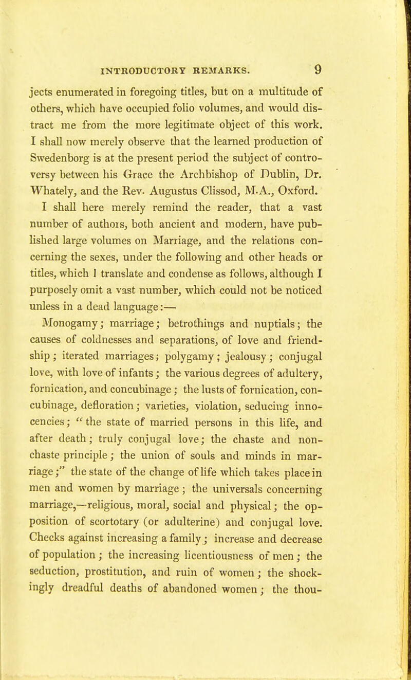 jects enumerated in foregoing titles, but on a multitude of others, which have occupied folio volumes, and would dis- tract me from the more legitimate object of this work. I shall now merely observe that the learned production of Swedenborg is at the present period the subject of contro- versy between his Grace the Archbishop of Dublin, Dr. Whately, and the Rev. Augustus Clissod, M.A., Oxford. I shall here merely remind the reader, that a vast number of authors, both ancient and modern, have pub- lished large volumes on Marriage, and the relations con- cerning the sexes, under the following and other heads or titles, which 1 translate and condense as follows, although I purposely omit a vast number, which could not be noticed unless in a dead language:— Monogamy; marriage; betrothings and nuptials; the causes of coldnesses and separations, of love and friend- ship ; iterated marriages; polygamy ; jealousy; conjugal love, with love of infants; the various degrees of adultery, fornication, and concubinage; the lusts of fornication, con- cubinage, defloration; varieties, violation, seducing inno- cencies;  the state of married persons in this life, and after death; truly conjugal love; the chaste and non- chaste principle; the union of souls and minds in mar- riage; the state of the change ofhfe which takes place in men and women by marriage ; the universals concerning marriage,—religious, moral, social and physical; the op- position of scortotary (or adulterine) and conjugal love. Checks against increasing a family; increase and decrease of population; the increasing licentiousness of men; the seduction, prostitution, and ruin of women; the shock- ingly dreadful deaths of abandoned women; the thou-