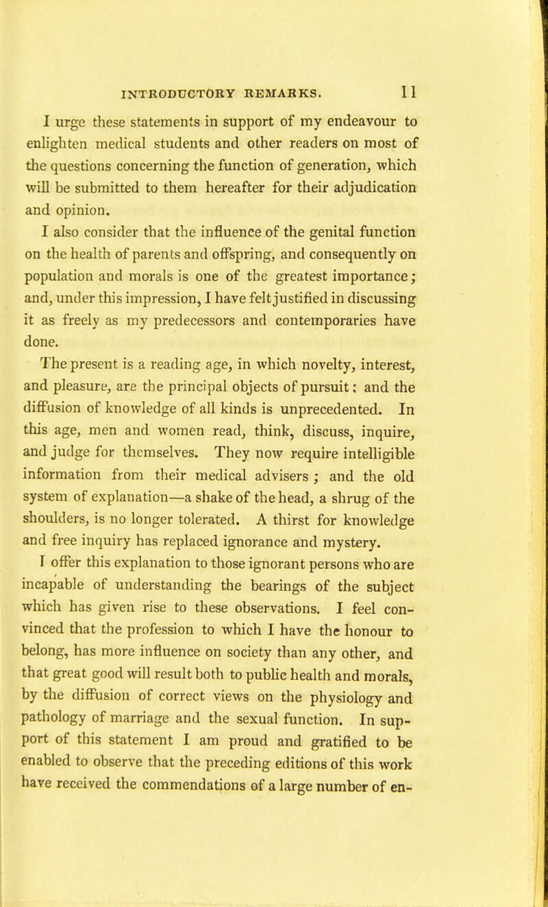 I urge these statements in support of my endeavour to enlighten medical students and other readers on most of the questions concerning the function of generation, which will be submitted to them hereafter for their adjudication and opinion. I also consider that the influence of the genital function on the health of parents and offspring, and consequently on population and morals is one of the greatest importance; and, under this impression, I have felt justified in discussing it as freely as my predecessors and contemporaries have done. The present is a reading age, in which novelty, interest, and pleasure, are the principal objects of pursuit; and the diffusion of knowledge of all kinds is unprecedented. In this age, men and women read, think, discuss, inquire, and judge for themselves. They now require intelligible information from their medical advisers ; and the old system of explanation—a shake of the head, a shrug of the shoulders, is no longer tolerated. A thirst for knowledge and free inquiry has replaced ignorance and mystery. I offer this explanation to those ignorant persons who are incapable of understanding the bearings of the subject which has given rise to these observations. I feel con- vinced that the profession to which I have the honour to belong, has more influence on society than any other, and that great good will result both to pubhc health and morals, by the diffusion of correct views on the physiology and pathology of marriage and the sexual function. In sup- port of this statement I am proud and gratified to be enabled to observe that the preceding editions of this work have received the commendations of a large number of en-