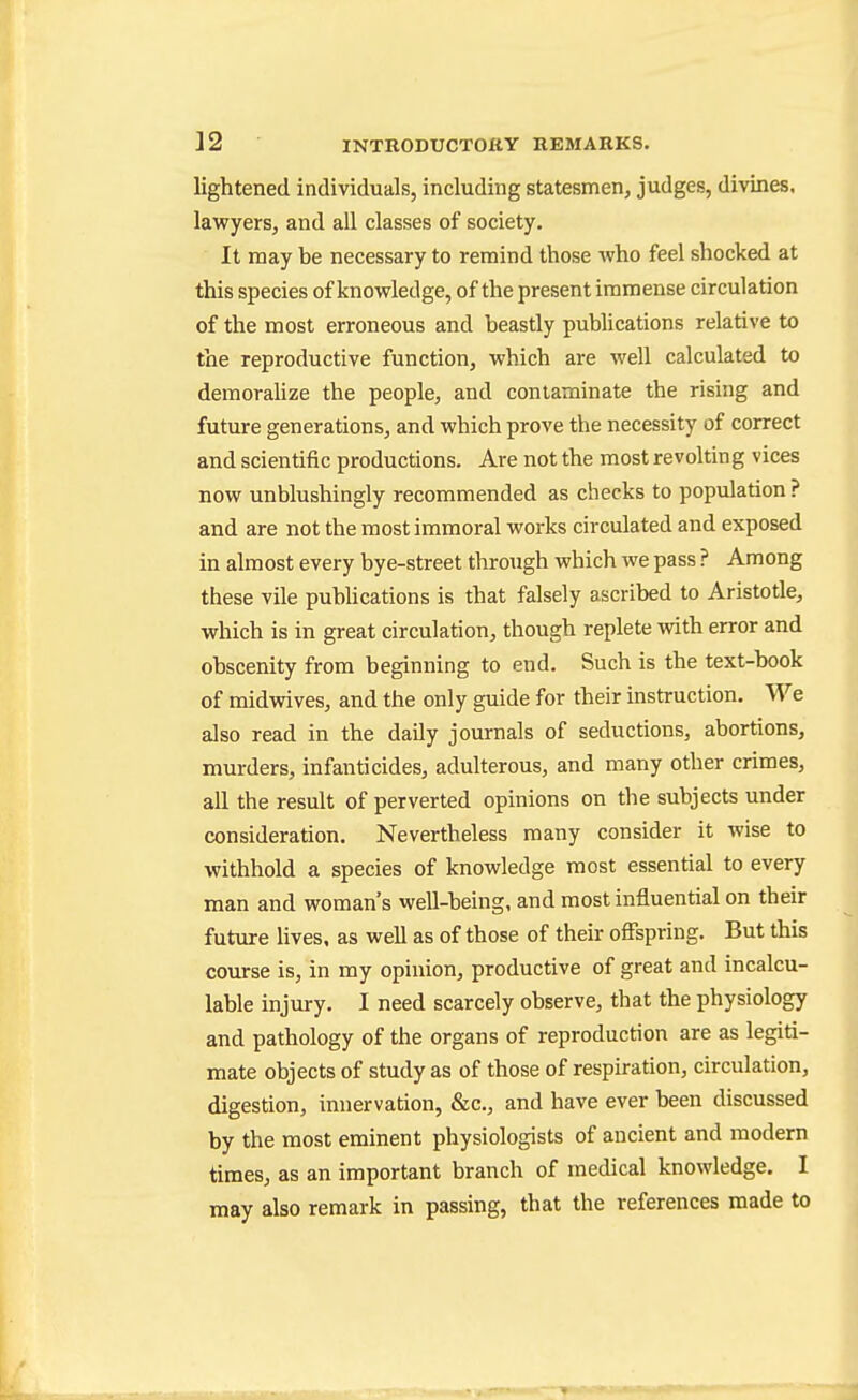 lightened individuals, including statesmen, judges, divines, lawyers, and all classes of society. It may be necessary to remind those Avho feel shocked at this species of knowledge, of the present immense circulation of the most erroneous and beastly publications relative to the reproductive function, which are well calculated to demoraUze the people, and contaminate the rising and future generations, and which prove the necessity of correct and scientific productions. Are not the most revolting vices now unblushingly recommended as checks to population ? and are not the most immoral works circulated and exposed in almost every bye-street through which we pass ? Among these vile pubUcations is that falsely ascribed to Aristotle, which is in great circulation, though replete with error and obscenity from beginning to end. Such is the text-book of midvsives, and the only guide for their instruction. We also read in the daily journals of seductions, abortions, murders, infanticides, adulterous, and many other crimes, all the result of perverted opinions on the subjects under consideration. Nevertheless many consider it wise to withhold a species of knowledge most essential to every man and woman's weU-being, and most influential on their future lives, as well as of those of their ofispring. But this course is, in my opinion, productive of great and incalcu- lable injury. I need scarcely observe, that the physiology and pathology of the organs of reproduction are as legiti- mate objects of study as of those of respiration, circulation, digestion, innervation, &c., and have ever been discussed by the most eminent physiologists of ancient and modern times, as an important branch of medical knowledge. I may also remark in passing, that the references made to