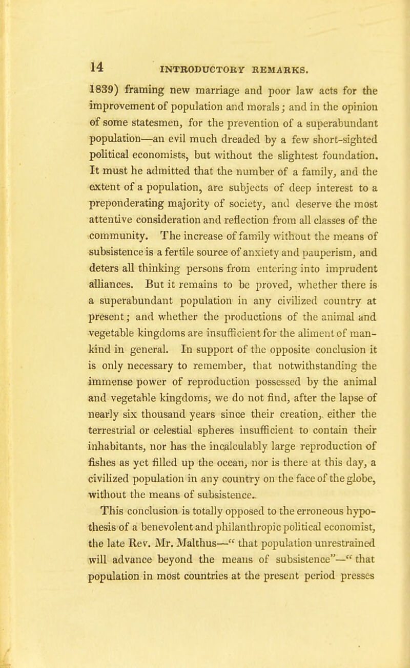 1839) framing new marriage and poor law acts for the improvement of population and morals; and in the opinion of some statesmen, for the prevention of a superabundant population—an evil much dreaded by a few short-sighted poUtical economists, but without the sUghtest foundation. It must he admitted that the number of a family, and the extent of a population, are subjects of deep interest to a preponderating majority of society, and deserve the most attentive consideration and reflection from all classes of the community. The increase of family without the means of subsistence is a fertile source of anxiety and pauperism, and deters all thinking persons from entering into imprudent alliances. But it remains to be proved, whether there is a superabundant population in any civiUzed country at present; and whether the productions of the animal and vegetable kingdoms are insufficient for the aliment of man- kind in general. In support of the opposite conclusion it is only necessary to remember, that notwithstanding the immense power of reproduction possessed by the animal and vegetable kingdoms, we do not find, after the lapse of nearly six thousand years since their creation,, either the terrestrial or celestial spheres insufficient to contain their inhabitants, nor has the incalculably large reproduction of fishes as yet filled up the ocean, nor is there at this day, a civiHzed population in any country on the face of the globe, without the means of subsistence.. This conclusion is totally opposed to the erroneous hypo- thesis of a benevolent and pliilanthropic poUtical economist, the late Rev. Mr. Malthus— that population unrestrained will advance beyond the means of subsistence— that population in most countries at tlae present period presses