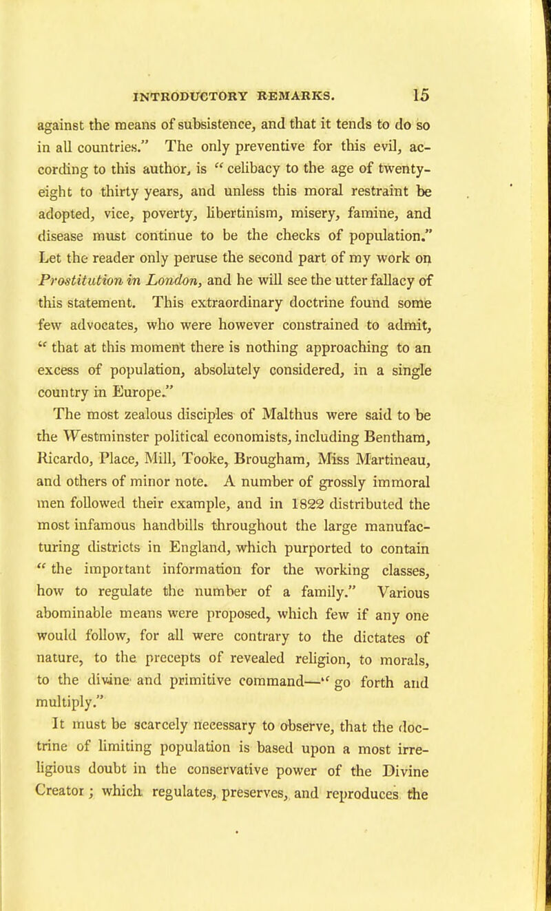 against the means of subsistence, and that it tends to do so in all countries. The only preventive for this evil, ac- cording to this author, is  celibacy to the age of twenty- eight to thirty years, and unless this moral restraint be adopted, vice, poverty, libertinism, misery, famine, and disease must continue to be the checks of population. Let the reader only peruse the second part of my work on Prostitution in London, and he will see the utter fallacy of this statement. This extraordinary doctrine found some few advocates, who were however constrained to admit,  that at this moment there is nothing approaching to an excess of population, absolutely considered, in a single country in Europe/' The most zealous disciples of Malthus were said to be the Westminster political economists, including Bentham, Ricardo, Place, Mill, Tboke, Brougham, Miss Martineau, and others of minor note. A number of grossly immoral men followed their example, and in 1822 distributed the most infamous handbills throughout the large manufac- turing districts in England, which purported to contain  the important information for the working classes, how to regulate the number of a family. Various abominable means were proposed,, which few if any one would follow, for aU were contrary to the dictates of nature, to the precepts of revealed rehgion, to morals, to the divine' and primitive command— go forth and multiply. It must be scarcely necessary to observe, that the doc- trine of Umiting population is based upon a most irre- ligious doubt in the conservative power of the Divine Creator; which, regulates, preserves,, and reproduces the