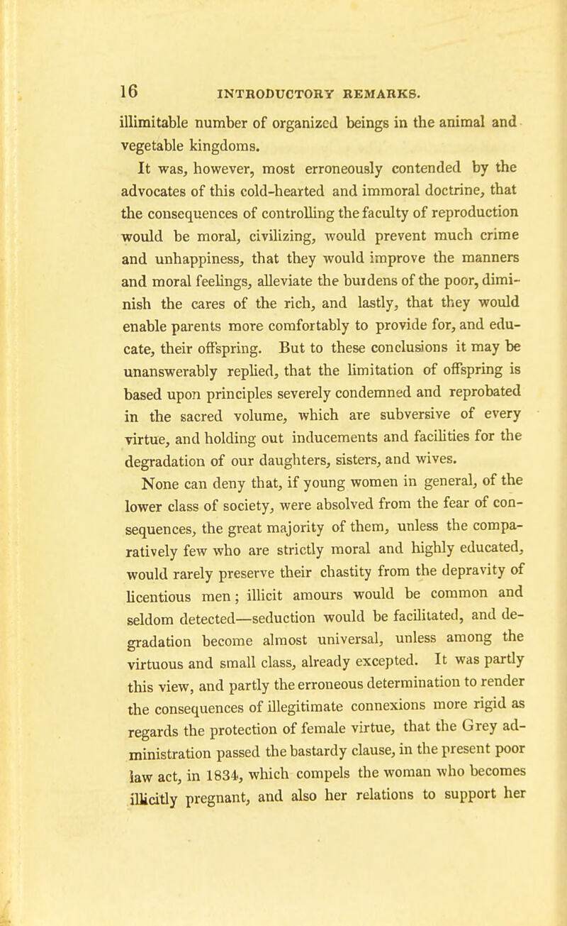illimitable number of organized beings in the animal and vegetable kingdoms. It was, however, most erroneously contended by the advocates of this cold-hearted and immoral doctrine, that the consequences of controlling the faculty of reproduction would be moral, civiUzing, would prevent much crime and unhappiness, that they would improve the manners and moral feelings, alleviate the buidens of the poor, dimi- nish the cares of the rich, and lastly, that they would enable pai-ents more comfortably to provide for, and edu- cate, their offspring. But to these conclusions it may be unanswerably rephed, that the hmitation of offspring is based upon principles severely condemned and reprobated in the sacred volume, which are subversive of every virtue, and holding out inducements and facilities for the degradation of our daughters, sisters, and wives. None can deny that, if young women in general, of the lower class of society, were absolved from the fear of con- sequences, the great majority of them, unless the compa- ratively few who are strictly moral and highly educated, would rarely preserve their chastity from the depravity of hcentious men; illicit amours would be common and seldom detected—seduction would be facUiiated, and de- gradation become almost universal, unless among the virtuous and small class, already excepted. It was partly this view, and partly the erroneous determination to render the consequences of illegitimate connexions more rigid as regards the protection of female virtue, that the Grey ad- ministration passed the bastardy clause, in the present poor law act, in 1834, which compels the woman who becomes illicitly pregnant, and also her relations to support her