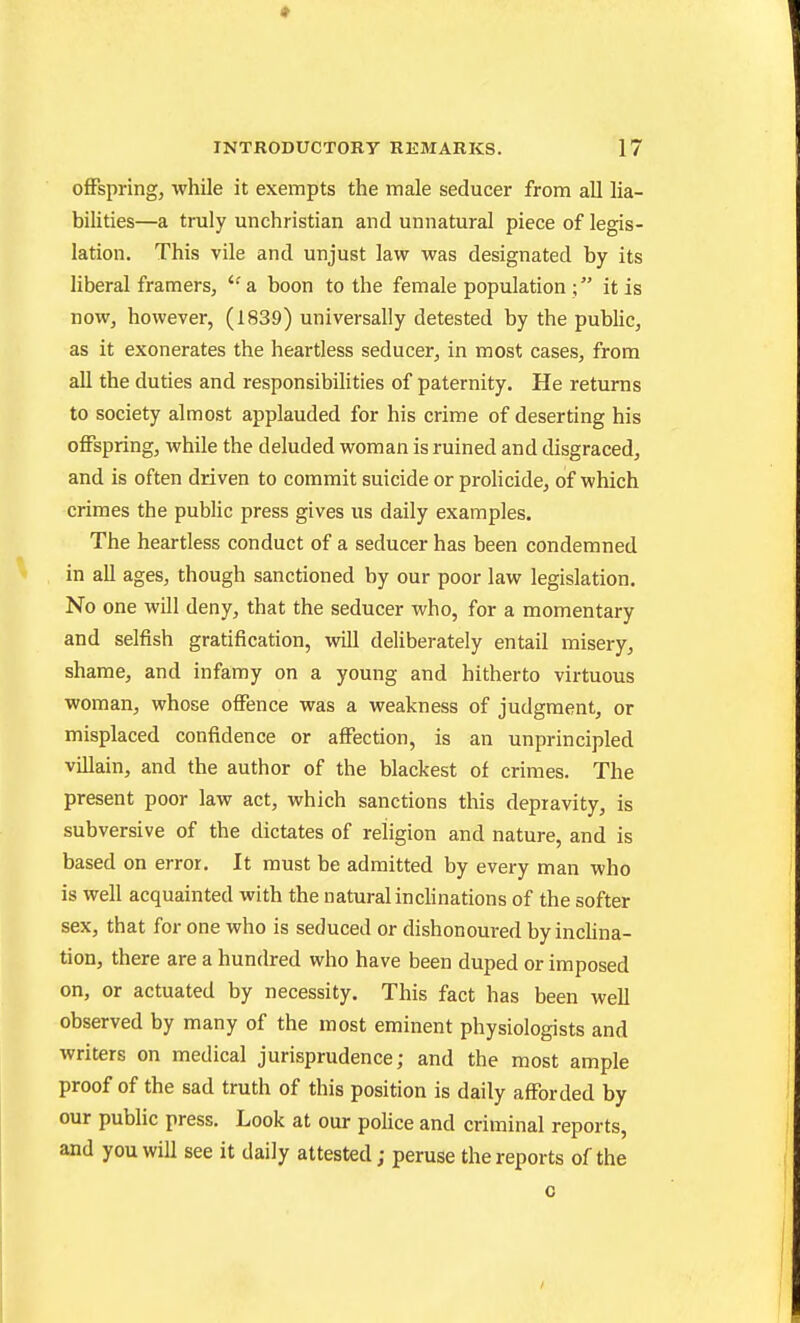 • INTRODUCTORY REMARKS. 17 offspring, while it exempts the male seducer from aU lia- bilities—a truly unchristian and unnatural piece of legis- lation. This vile and unjust law was designated by its liberal framers, a boon to the female population ; it is now, however, (1839) universally detested by the public, as it exonerates the heartless seducer, in most cases, from all the duties and responsibilities of paternity. He returns to society almost applauded for his crime of deserting his oflPspring, while the deluded woman is ruined and disgraced, and is often driven to commit suicide or proHcide, of which crimes the public press gives us daily examples. The heartless conduct of a seducer has been condemned in all ages, though sanctioned by our poor law legislation. No one wUl deny, that the seducer who, for a momentary and selfish gratification, will deliberately entail misery, shame, and infamy on a young and hitherto virtuous woman, whose offence was a weakness of judgment, or misplaced confidence or affection, is an unprincipled villain, and the author of the blackest of crimes. The present poor law act, which sanctions this depravity, is subversive of the dictates of religion and nature, and is based on error. It must be admitted by every man who is well acquainted with the natural inchnations of the softer sex, that for one who is seduced or dishonoured by inchna- tion, there are a hundred who have been duped or imposed on, or actuated by necessity. This fact has been well observed by many of the most eminent physiologists and writers on medical jurisprudence; and the most ample proof of the sad truth of this position is daily afforded by our public press. Look at our police and criminal reports, and you will see it daily attested; peruse the reports of the 0 I