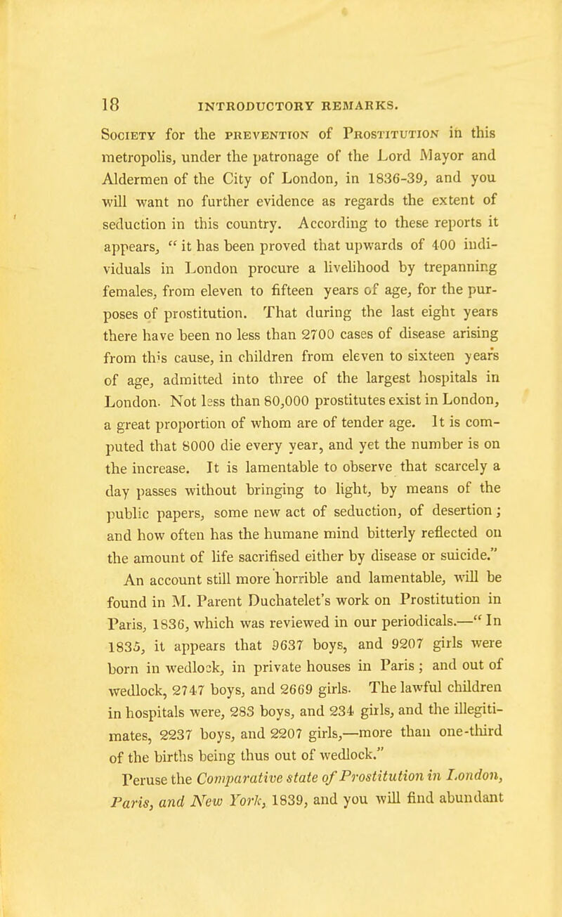 Society for the prevention of Prostitution in this metropolis, under the patronage of the Lord Mayor and Aldermen of the City of London, in 1836-39, and you will want no further evidence as regards the extent of seduction in this country. According to these reports it appears,  it has heen proved that upwards of 400 indi- viduals in London procure a livehhood by trepanning females, from eleven to fifteen years of age, for the pur- poses of prostitution. That during the last eight years there have been no less than 2700 cases of disease arising from this cause, in children from eleven to sixteen years of age, admitted into three of the largest hospitals in London. Not kss than 80,000 prostitutes exist in London, a great proportion of whom are of tender age. It is com- puted that 8000 die every year, and yet the number is on the increase. It is lamentable to observe that scarcely a day passes without bringing to light, by means of the public papers, some new act of seduction, of desertion ; and how often has the humane mind bitterly reflected on the amount of hfe sacrifised either by disease or suicide. An account still more horrible and lamentable, will he found in M. Parent Duchatelet's work on Prostitution in Paris, 1836, which was reviewed in our periodicals.— In 1835, it appears that S637 boys, and 9207 girls were born in wedlock, in private houses in Paris; and out of wedlock, 2747 boys, and 2669 girls. The lawful children in hospitals were, 283 boys, and 234 girls, and the illegiti- mates, 2237 boys, and 2207 girls,—more than one-tliird of the births being thus out of wedlock. Peruse the Comparative state of Prostitution in London, Paris, and New York, 1839, and you will find abundant