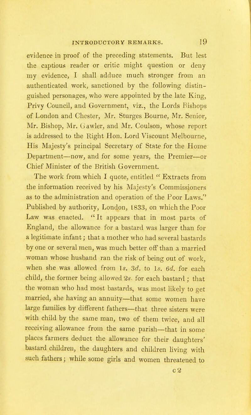 evidence in proof of the preceding statements. But lest the captious reader or critic might question or deny my evidence, I shall adduce much stronger from an authenticated work, sanctioned by the following distin- guished personages, who were appointed by the late King, Privy Council, and Government, viz., the Lords Bishops of London and Chester, Mr. Sturges Bourne, Mr. Senior, Mr. Bishop, Mr. (Jawler, and Mr. Coulson, whose report is addressed to the Right Hon. Lord Viscount Melbourne, His Majesty's principal Secretary of State for the Home Department—now, and for some years, the Premier—or Chief Minister of the British Government. The work from which I quote, entitled  Extracts from the information received by his Majesty's Commissioners as to the admniistration and operation of the Poor Laws. Pubhshed by authority, London, 1833, on which the Poor Law was enacted.  It appears that in most parts of England, the allowance for a bastard was larger than for a legitimate infant; that a mother who had several bastards by one or several men, was much better off than a married woman whose husband ran the risk of being out of work, when she was allowed from 1*. 3d. to Is. 6d. for each child, the former being allowed 2s. i'or each bastard ; that the woman who had most bastards, was most Hkely to get married, she having an annuity—that some women have large famiHes by different fathers—that three sisters were with child by the same man, two of them twice, and all receiving allowance from the same parish—that in some places farmers deduct the allowance for their daughters' bastard children, the daughters and children hving with such fathers; while some girls and women threatened to c2