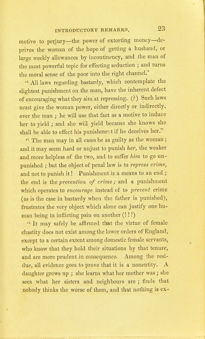 motive to perjury—the power of extorting money—de- prives the woman of the hope of getting a husband, or large weekly allowances by incontinency, and the man of the most powerful topic for effecting seduction ; and turns the moral sense of the poor into the right channel.  All laws regarding bastardy, which contemplate the sUghtest punishment on the man, have the inherent defect of encouraging what they aim at repressing. (?) Such laws must give the woman power, either directly or indirectly, over the man ; he will use that fact as a motive to induce her to yield; and she will yield because she knows she shall be able to effect his punishment if he deceives her.  The man may in all cases be as guilty as the woman ; and it may seem hard or unjust to punish her, the weaker and more helpless of the two, and to suffer him to go un- punished ; but the object of penal law is to repress crime, and not to punish it! Punishment is a means to an end ; the end is the prevention of crime; and a punishment which operates to encourage instead of to prevent crime (as is the case in bastardy when the father is punished), frustrates the very object which alone can justify one hu- man being in inflicting pain on another (!!!)  It may safely be affirmed that the virtue of female chastity does not exist among the lower orders of England, except to a certain extent among domestic female servants, who know that they hold their situations by that tenure, and are more prudent in consequence. Among the resi- due, all evidence goes to prove that it is a nonentity. A daughter grows up ; she learns what her mother was; she sees what her sisters and neighbours are ; finds that nobody thinks the worse of them, and that notliing is ex-