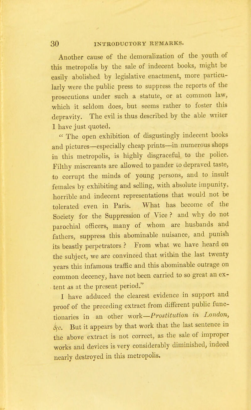 Another cause of the demoralization of the youth of this metropolis by the sale of indecent books, might be easily abolished by legislative enactment, more particu- larly were the public press to suppress the reports of the prosecutions under such a statute, or at common law, which it seldom does, but seems rather to foster this depravity. The evil is thus described by the able writer 1 have just quoted.  The open exhibition of disgustingly indecent books and pictures—especially cheap prints—in numerous shops in this metropolis, is highly disgraceful to the police. Filthy miscreants are allowed to pander io depraved taste, to corrupt the minds of young persons, and to insult females by exhibiting and selling, with absolute impunity, horrible and indecent representations that would not be tolerated even in Paris. What has become of the Society for the Suppression of Vice ? and why do not parochial officers, many of whom are husbands and fathers, suppress this abominable nuisance, and punish its beastly perpetrators ? From what we have heard on the subject, we are convinced that within the last twenty years this infamous traffic and this abominable outrage on common decency, have not been carried to so great an ex- . tent as at the present period. I have adduced the clearest evidence in support and proof of the preceding extract from different public func- tionaries in an other work—Prostitution in London, S^c. But it appears by that work that the last sentence in the above extract is not correct, as the sale of improper works and devices is very considerably diminished, indeed nearly destroyed in this metropolis.