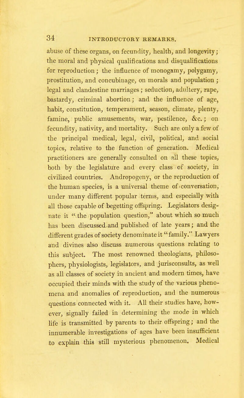 abuse of these organs, on fecundity, health, and longevity; the moral and physical qualifications and disqualifications for reproduction; the influence of monogamy, polygamy, prostitution, and concubinage, on morals and popvdation ; legal and clandestine marriages; seduction, adultery, rape, bastardy, criminal abortion; and the influence of age, habit, constitution, temperament, season, climate, plenty, famine, public amusements, war, pestilence, &c.; on fecundity, nativity, and mortality. Such are only a few of the principal medical, legal, civil, poUtical, and social topics, relative to the function of generation. Medical practitioners are generally consulted on all these topics, both by the legislature and every class of society, in civilized countries. Andropogeny, or the reproduction of the human species, is a universal theme of'conversation, under many different popular terms, and especially with all those capable of begetting offspring. Legislators desig- nate ii  the population question, about which so much has been discussed-and pubHshed of late years; and the different grades of society denominate it family. Lawyers and divines also discuss numerous questions relating to this subject. The most renowned theologians, philoso- phers, physiologists, legislators, and jurisconsults, as well as all classes of society in ancient and modern times, have occupied their minds with the study of the various pheno- mena and anomalies of reproduction, and the numerous questions connected with it. All their studies have, how- ever, signally failed in determining the mode in which hfe is transmitted by parents to their offspring; and the innumerable investigations of ages have been insufiicient to explain this still mysterious phenomenon. Medical