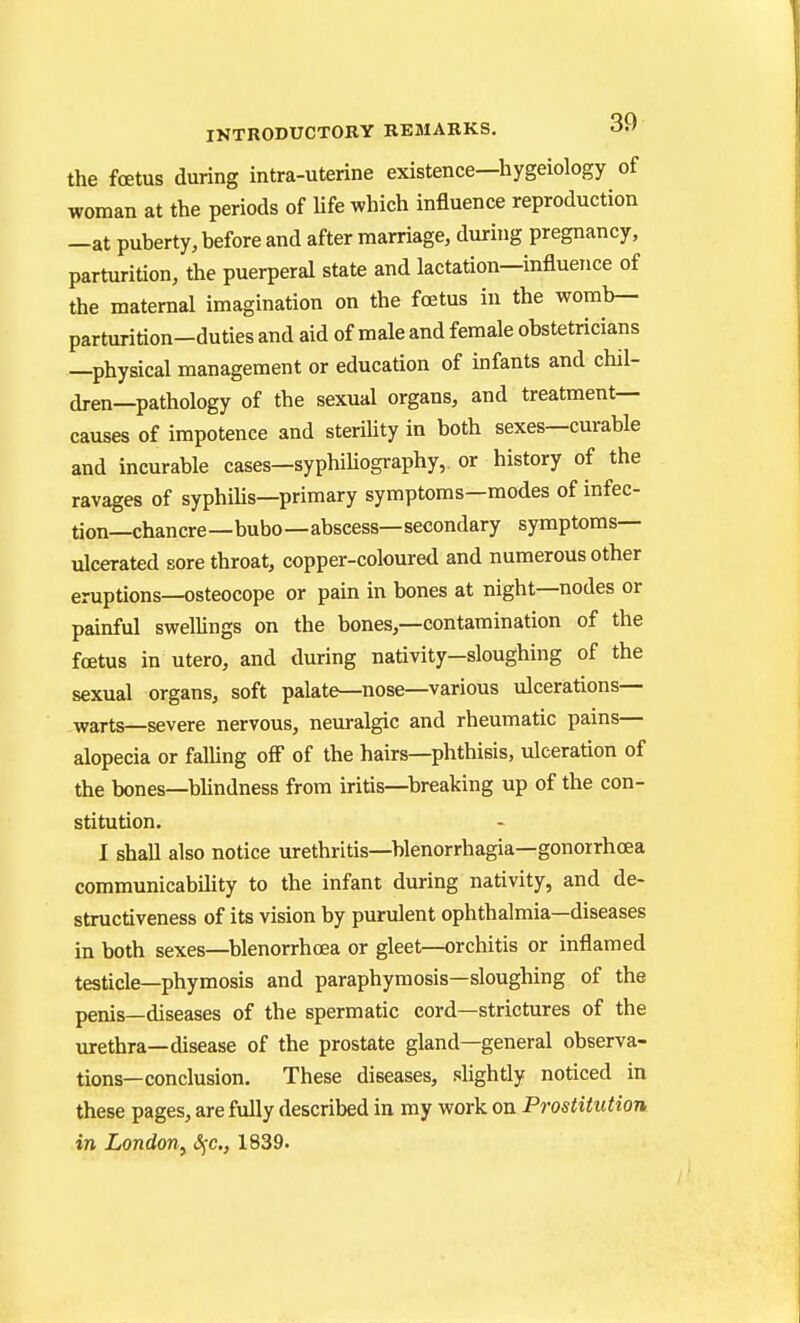 the foetus during intra-uterine existence—hygeiology of woman at the periods of Ufe which influence reproduction —at puberty, before and after marriage, during pregnancy, parturition, the puerperal state and lactation—influence of the maternal imagination on the fcKtus in the womb— parturition-duties and aid of male and female obstetricians —physical management or education of infants and chil- dren—pathology of the sexual organs, and treatment- causes of impotence and sterility in both sexes—curable and incurable cases—syphiliography, or history of the ravages of syphihs—primary symptoms—modes of infec- tion—chancre—bubo—abscess—secondary symptoms- ulcerated sore throat, copper-coloured and numerous other eruptions—osteocope or pain in bones at night—nodes or painful swellings on the bones,—contamination of the fcetus in utero, and during nativity—sloughing of the sexual organs, soft palate—nose—various ulcerations— warts—severe nervous, neuralgic and rheumatic pains— alopecia or faUing ofi of the hairs—phthisis, ulceration of the bones—bhndness from iritis—breaking up of the con- stitution. 1 shall also notice urethritis—blenorrhagia—gonorrhoea communicability to the infant during nativity, and de- structiveness of its vision by purulent ophthalmia—diseases in both sexes—blenorrhoea or gleet—orchitis or inflamed testicle—phymosis and paraphymosis—sloughing of the penis—diseases of the spermatic cord—strictures of the urethra—disease of the prostate gland—general observa- tions—conclusion. These diseases, slightly noticed in these pages, are fully described in my work on Prostitution in London, iSfc, 1839.