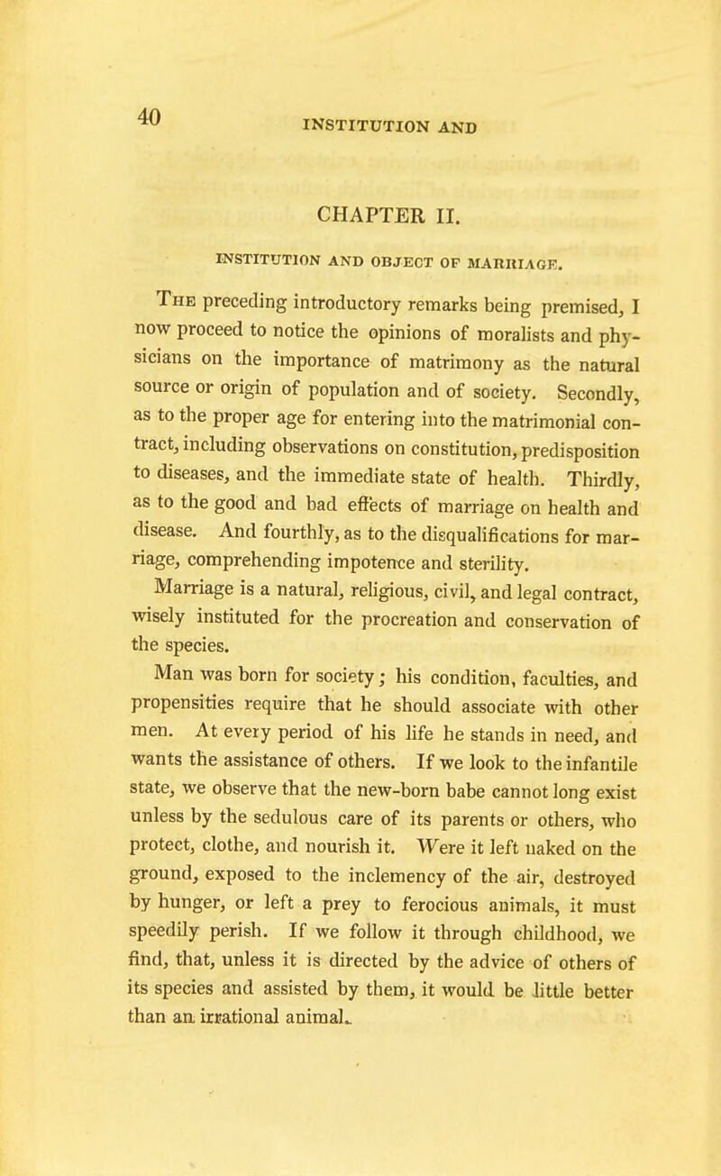 INSTITUTION AND CHAPTER II. INSTITUTION AND OBJECT OF MARIIIAGR. The preceding introductory remarks being premised, I now proceed to notice the opinions of moralists and phy- sicians on the importance of matrimony as the natural source or origin of population and of society. Secondly, as to the proper age for entering into the matrimonial con- tract, including observations on constitution, predisposition to diseases, and the immediate state of health. Thirdly, as to the good and bad effects of marriage on health and disease. And fourthly, as to the disqualifications for mar- riage, comprehending impotence and sterility. Marriage is a natural, religious, civil, and legal contract, wisely instituted for the procreation and conservation of the species. Man was born for society; his condition, faculties, and propensities require that he should associate with other men. At every period of his life he stands in need, and wants the assistance of others. If we look to the infantile state, we observe that the new-born babe cannot long exist unless by the sedulous care of its parents or others, who protect, clothe, and nourish it. Were it left naked on the ground, exposed to the inclemency of the air, destroyed by hunger, or left a prey to ferocious animals, it must speedily perish. If we follow it through childhood, we find, that, unless it is directed by the advice of others of its species and assisted by them, it would be Jittle better than an irrational animaL