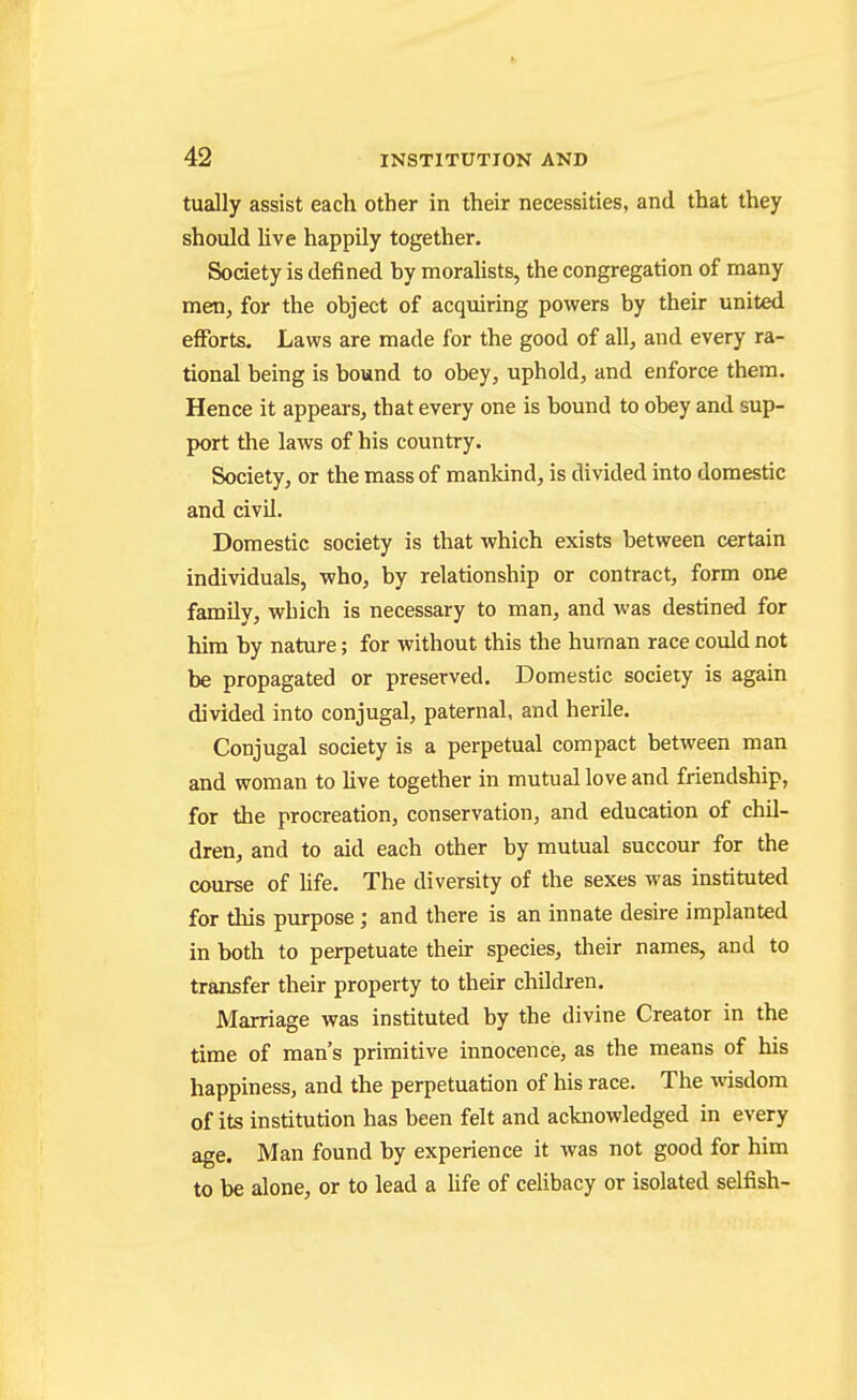 tually assist each other in their necessities, and that they should live happily together. Society is defined by moralists, the congregation of many men, for the object of acquiring powers by their united efforts. Laws are made for the good of all, and every ra- tional being is bound to obey, uphold, and enforce them. Hence it appears, that every one is bound to obey and sup- port the laws of his country. Society, or the mass of mankind, is divided into domestic and civil. Domestic society is that which exists between certain individuals, who, by relationship or contract, form one family, which is necessary to man, and was destined for him by nature; for without this the human race could not be propagated or preserved. Domestic society is again divided into conjugal, paternal, and herile. Conjugal society is a perpetual compact between man and woman to live together in mutual love and friendship, for the procreation, conservation, and education of chil- dren, and to aid each other by mutual succour for the course of Hfe. The diversity of the sexes was instituted for this purpose; and there is an innate desire implanted in both to perpetuate their species, their names, and to transfer their property to their children. Marriage was instituted by the divine Creator in the time of man's primitive innocence, as the means of his happiness, and the perpetuation of his race. The wisdom of its institution has been felt and acknowledged in every age. Man found by experience it was not good for him to be alone, or to lead a hfe of celibacy or isolated selfish-