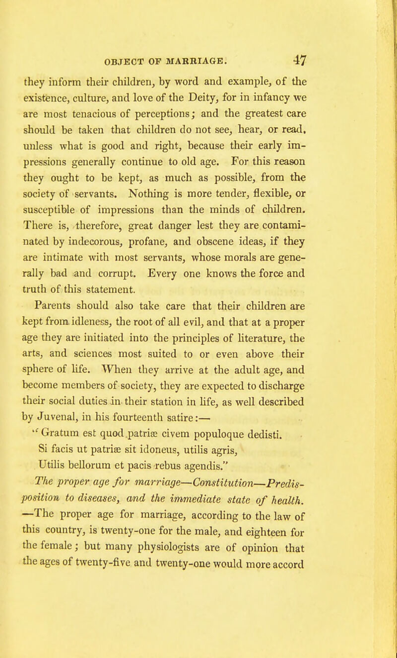 they inform their children, by word and example, of the existience, culture, and love of the Deity, for in infancy we are most tenacious of perceptions; and the greatest care should be taken that children do not see, hear, or read, unless what is good and right, because their early im- pressions generally continue to old age. For this reason they ought to be kept, as much as possible, from the society of servants. Nothing is more tender, flexible, or susceptible of impressions than the minds of children. There is, /therefore, great danger lest they are contami- nated by indecorous, profane, and obscene ideas, if they are intimate with most servants, whose morals are gene- rally bad and corrupt. Every one knows the force and truth of this statement. Parents should also take care that their children are kept from idleness, the root of all evil, and that at a proper age they are initiated into the principles of hterature, the arts, and sciences most suited to or even above their sphere of life. When they arrive at the adult age, and become members of society, they are expected to discharge their social duties in- their station in hfe, as well described by Juvenal, in his fourteenth satire:— ''Gratum est quod .patriae civera populoque dedisti. Si facis ut patriae sit idoneus, utilis agris, Utilis beUorum et pacis rebus agendis. The proper age for marriage—Constitution—Predis- position to diseases, and the immediate state of health. —The proper age for marriage, according to the law of this country, is twenty-one for the male, and eighteen for the female; but many physiologists are of opinion that the ages of twenty-five and twenty-one would more accord