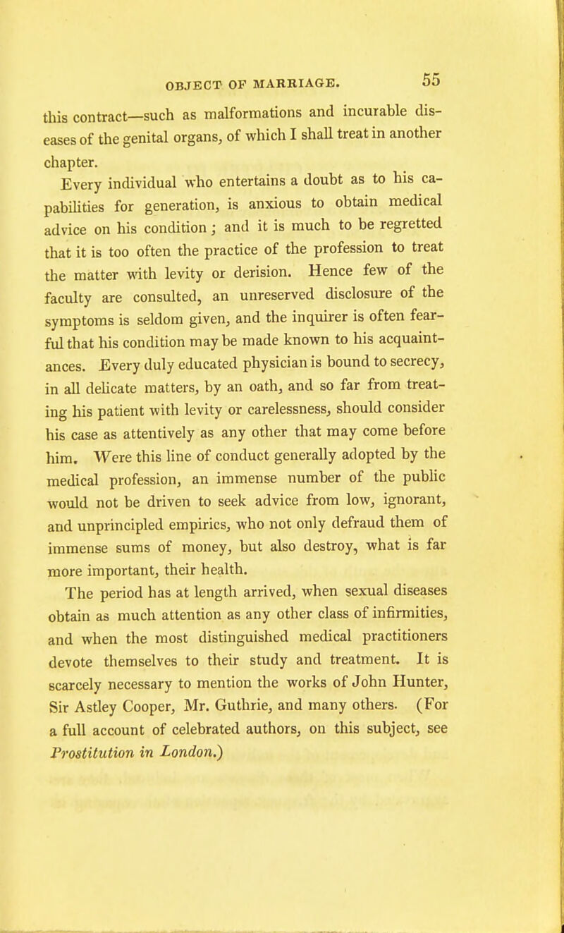 fliis contract—such as malformations and incurable dis- eases of the genital organs, of which I shall treat in another chapter. Every individual who entertains a doubt as to his ca- pabilities for generation, is anxious to obtain medical advice on his condition; and it is much to be regretted that it is too often the practice of the profession to treat the matter mth levity or derision. Hence few of the faculty are consulted, an unreserved disclosure of the symptoms is seldom given, and the inquirer is often fear- ful that his condition may be made known to his acquaint- ances. Every duly educated physician is bound to secrecy, in all delicate matters, by an oath, and so far from treat- ing his patient with levity or carelessness, should consider his case as attentively as any other that may come before him. Were this line of conduct generally adopted by the medical profession, an immense number of the public would not be driven to seek advice from low, ignorant, and unprincipled empirics, who not only defraud them of immense sums of money, but also destroy, what is far more important, their health. The period has at length arrived, when sexual diseases obtain as much attention as any other class of infirmities, and when the most distinguished medical practitioners devote themselves to their study and treatment. It is scarcely necessary to mention the works of John Hunter, Sir Astley Cooper, Mr. Guthrie, and many others. (For a full account of celebrated authors, on this subject, see Prostitution in London.)